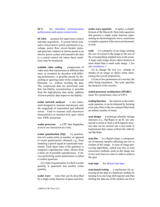 SCA        See subsidiary communication           scalar wave equation in optics, a simpli-
authorization and station control error.          ﬁcation of the Maxwell–Heaviside equations
                                                  that governs a single scalar function repre-
SCADA acronym for supervisory control             senting an electromagnetic wave; sometimes
and data acquisition. A system which mea-         a complex equation if the waves are harmonic
sures critical power system parameters (e.g.,     in time.
voltage, power ﬂow, circuit breaker status,
and generator outputs) at remote points in an     scale     (1) a property of an image relating
electric power system and transmits the data      the size of a pixel in the image to the size of
to a central control site where these condi-      the corresponding sampled area in the scene.
tions may be monitored.                           A large scale image shows object features in
                                                  more detail than a small scale image. ( See
scalable video coding       compression of        also resolution. )
video such that transmission at different data       (2) to change the size (i.e., enlarge or
rates, or reception by decoders with differ-      shrink) of an image or object while main-
ing performance, is possible merely by dis-       taining the overall proportions.
carding or ignoring some of the compressed           (3) one of two parameters of a wavelet, the
bitstream, i.e., without recoding the data.       other being translation. The scale speciﬁes
The compressed data are prioritized such          the duration of the wavelet.
that low-ﬁdelity reconstruction is possible
from the high-priority data alone; addition       scaled processor architecture (SPARC)
of lower-priority data improves the ﬁdelity.      name for a proprietary class of CPUs.

scalar network analyzer          a test instru-   scaling function the solution to the multi-
ment designed to measure and process only         scale equation; it can be obtained by iterating
the magnitude of transmitted and reﬂected         a low pass ﬁlter in the two-channel ﬁlter bank
waves. Used to measure such microwave             an inﬁnite number of times.
characteristics as insertion loss, gain, return
loss, SWR, and power.                             scan design a technique whereby storage
                                                  elements (i.e., ﬂip-ﬂops) in an IC are con-
                                                  nected in series to form a shift-register struc-
scalar processor      a CPU that dispatches
                                                  ture that can be entered into a test mode to
at most one instruction at a time.
                                                  load/unload data values to/from the individ-
                                                  ual ﬂip-ﬂops.
scalar quantization (SQ)         (1) quantiza-
tion of a scalar entity (a number; as opposed     scan line in a digital image, a contiguous
to vector quantization), obtained, e.g., from     set of intensity samples reﬂecting one row or
sampling a speech signal at a particular time-    column of the image. A class of image pro-
instant. Each input value to the quantizer is     cessing algorithms, called scan line or scan
assigned a reproduction value, chosen from        conversion methods, looks at the image one
a ﬁnite set of possible reproductions. A de-      or two scan lines at a time in order to achieve
vice performing scalar quantization is called     the goal.
a (scalar) quantizer.
   (2) a type of quantization in which a scalar   scan tape     See helical scan tape.
quantity is quantized into another scalar
quantity.                                         scan-based testing        a mechanism for ac-
                                                  cessing all the data in a hardware module by
scalar wave       wave that can be described      treating it as one long shift register and then
by a single scalar function of space and time.    shifting the data out of the module one bit at


c   2000 by CRC Press LLC
 