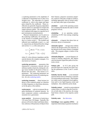 a scattering parameter) is the amplitude of        their features, projective invariance proper-
a reﬂected or transmitted wave to that of an       ties, analysis of the play of light on surfaces,
incident wave. The subscripts of a typical         including approaches such as texture analy-
coefﬁcient Sij refer to the output and input       sis, and many other types of procedure.
ports related by the coefﬁcient. These co-
efﬁcients are generally frequency-dependent        scheduler     a part of the operating system
and are relative at a speciﬁed set of input and    for a computer that decides the order in which
output reference planes. The scattering ma-        programs will run.
trix is deﬁned with respect to a speciﬁc set of
port terminations (normalizations).                scheduling      in an operating system,
     Physical interpretations can be given to      scheduling of CPU time among competing
the scattering coefﬁcients; for example, Sij   2   processes.
is the fraction of available power at port i
due to a source at port j . The incident and       schematic      a diagram that shows how an
reﬂected wave amplitudes at port i, ai , and       electronic device is constructed.
bi , respectively, are obtained from the voltage
and current, Vi , Ii , at the same port as         schematic capture a design entry method
                                                   wherein the designer draws the schematic of
             1
         ai =  |ReZi |−1/2 (Vi + Zi Ii )           the desired circuit using a library of standard
             2                                     cells. The program outputs a netlist of the
             1
         bi = |ReZi |−1/2 Vi − Zi∗ Ii              schematic.
             2
where Zi is the reference impedance and the        schematic diagram a circuit diagram, di-
asterisk denotes the complex conjugate. It is      vorced of biasing subcircuits, that depicts
also known as S-matrix.                            only the dynamic signal ﬂow paths of an elec-
                                                   tronic circuit.
scattering parameters         parameters that
characterize a microwave network with an           Schmoo plot          an X-Y plot giving the
arbitrary number of ports by relating the volt-    pass/fail region for a speciﬁc test while vary-
age waves incident on the ports to those re-       ing the parameters in the X and Y coordi-
ﬂected from the ports. Also known as S-            nates.
parameters. The scattering parameters are
often represented in terms of a scattering ma-     Schottky barrier diode        a two-terminal
trix. See also scattering matrix.                  junction barrier device formed by a junction
                                                   of a semiconductor and a metal. These diodes
scattering resonance        sharp increase (or     are widely used in integrated circuit applica-
decay) of the scattered energy as a function       tions and in very high frequency mixer and
of either frequency or observation direction,      multipliers. Also called hot-carrier diode.
as for the glory or the rainbow.
                                                   Schottky contact a metal-to-semiconductor
scatterometer a device to measure the an-          contact where, in order to align the Fermi lev-
gular distribution of scattered intensity. Its     els on both sides of the junction, the energy
main component contains a photodetector            band forms a barrier in the majority carrier
mounted over a goniometer.                         path.

scene analysis the process of analyzing a          Schottky noise      See shot noise.
3-D scene from 2-D images. Typically, this
process will involve object and feature detec-     Schr¨ dinger wave equation (SWE)
                                                       o                                    an
tion, inference of the presence of objects from    important relationship in quantum mechanics


c   2000 by CRC Press LLC
 