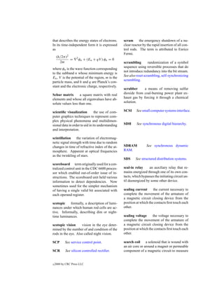 that describes the energy states of electrons.     scram      the emergency shutdown of a nu-
In its time-independent form it is expressed       clear reactor by the rapid insertion of all con-
as                                                 trol rods. The term is attributed to Enrico
                                                   Fermi.
     (h/2π )2
              =     2
                        φn + (En + qV ) φn = 0
       2m                                          scrambling        randomization of a symbol
                                                   sequence using reversible processes that do
where φn is the wave function corresponding
                                                   not introduce redundancy into the bit stream.
to the subband n whose minimum energy is
                                                   See also reset scrambling, self-synchronizing
En , V is the potential of the region, m is the
                                                   scrambling.
particle mass, and h and q are Planck’s con-
stant and the electronic charge, respectively.
                                                   scrubber      a means of removing sulfur
Schur matrix        a square matrix with real      dioxide from coal-burning power plant ex-
elements and whose all eigenvalues have ab-        haust gas by forcing it through a chemical
solute values less than one.                       solution.

scientiﬁc visualization         the use of com-    SCSI     See small computer systems interface.
puter graphics techniques to represent com-
plex physical phenomena and multidimen-
sional data in order to aid in its understanding   SDH      See synchronous digital hierarchy.
and interpretation.

scintillation     the variation of electromag-
netic signal strength with time due to random
changes in time of refractive index of the at-     SDRAM           See synchronous dynamic
mosphere. Apparent at optical frequencies          RAM.
as the twinkling of stars.
                                                   SDS     See structured distribution systems.
scoreboard term originally used for a cen-
tralized control unit in the CDC 6600 proces-      seal-in relay     an auxiliary relay that re-
sor which enabled out-of-order issue of in-        mains energized through one of its own con-
structions. The scoreboard unit held various       tacts, which bypasses the initiating circuit un-
information to detect dependencies. Now            til deenergized by some other device.
sometimes used for the simpler mechanism
of having a single valid bit associated with       sealing current      the current necessary to
each operand register.                             complete the movement of the armature of
                                                   a magnetic circuit closing device from the
scotopic    formally, a description of lumi-       position at which the contacts ﬁrst touch each
nances under which human rod cells are ac-         other.
tive. Informally, describing dim or night-
time luminances.                                   sealing voltage      the voltage necessary to
                                                   complete the movement of the armature of
scotopic vision     vision in the eye deter-       a magnetic circuit closing device from the
mined by the number of and condition of the        position at which the contacts ﬁrst touch each
rods in the eye. Also called night vision.         other.

SCP        See service control point.              search coil a solenoid that is wound with
                                                   an air core or around a magnet or permeable
SCR        See silicon controlled rectiﬁer.        component of a magnetic circuit to measure


c   2000 by CRC Press LLC
 