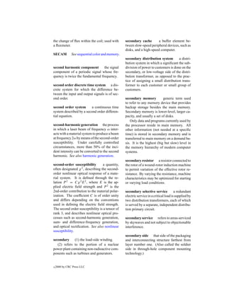the change of ﬂux within the coil; used with      secondary cache       a buffer element be-
a ﬂuxmeter.                                       tween slow-speed peripheral devices, such as
                                                  disks, and a high-speed computer.
SECAM          See sequential color and memory.
                                                  secondary distribution system        a distri-
                                                  bution system in which a signiﬁcant the sub-
second harmonic component         the signal      division of power to customers is done on the
component of a periodic signal whose fre-         secondary, or low-voltage side of the distri-
quency is twice the fundamental frequency.        bution transformer, as opposed to the prac-
                                                  tice of assigning a small distribution trans-
second order discrete time system a dis-          former to each customer or small group of
crete system for which the difference be-         customers.
tween the input and output signals is of sec-
ond order.                                        secondary memory           generic term used
                                                  to refer to any memory device that provides
second order system       a continuous time       backup storage besides the main memory.
system described by a second order differen-      Secondary memory is lower-level, larger ca-
tial equation.                                    pacity, and usually a set of disks.
                                                      Only data and programs currently used by
second-harmonic generation the process            the processor reside in main memory. All
in which a laser beam of frequency ω inter-       other information (not needed at a speciﬁc
acts with a material system to produce a beam     time) is stored in secondary memory and is
at frequency 2ω by means of the second-order      transferred to main memory on a demand ba-
susceptibility. Under carefully controlled        sis. It is the highest (big but slow) level in
circumstances, more than 50% of the inci-         the memory hierarchy of modern computer
dent intensity can be converted to the second     systems.
harmonic. See also harmonic generation.
                                                  secondary resistor a resistor connected to
second-order susceptibility        a quantity,    the rotor of a wound-rotor induction machine
often designated χ 2 , describing the second-     to permit variation of the effective rotor re-
order nonlinear optical response of a mate-       sistance. By varying the resistance, machine
rial system. It is deﬁned through the re-         characteristics may be optimized for starting
lation P 2 = Cχ 2 E 2 , where E is the ap-        or varying load conditions.
plied electric ﬁeld strength and P 2 is the
2nd-order contribution to the material polar-     secondary selective service           a redundant
ization. The coefﬁcient C is of order unity       electric service in a critical load is supplied by
and differs depending on the conventions          two distribution transformers, each of which
used in deﬁning the electric ﬁeld strength.       is served by a separate, independent distribu-
The second order susceptibility is a tensor of    tion primary circuit.
rank 3, and describes nonlinear optical pro-
cesses such as second-harmonic generation,        secondary service refers to areas serviced
sum- and difference-frequency generation,         by skywaves and not subject to objectionable
and optical rectiﬁcation. See also nonlinear      interference.
susceptibility.
                                                  secondary side that side of the packaging
secondary     (1) the load-side winding.          and interconnecting structure farthest from
   (2) refers to the portion of a nuclear         layer number one. (Also called the soldier
power plant containing non-radioactive com-       side in through-hole component mounting
ponents such as turbines and generators.          technology.)


c   2000 by CRC Press LLC
 