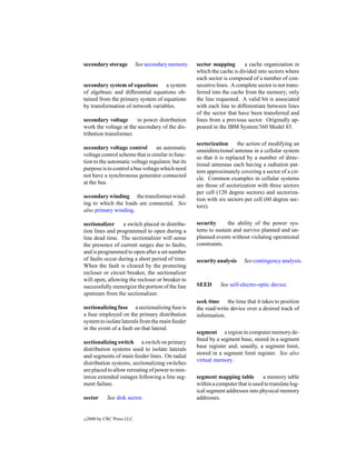 secondary storage           See secondary memory.   sector mapping       a cache organization in
                                                    which the cache is divided into sectors where
                                                    each sector is composed of a number of con-
secondary system of equations a system              secutive lines. A complete sector is not trans-
of algebraic and differential equations ob-         ferred into the cache from the memory; only
tained from the primary system of equations         the line requested. A valid bit is associated
by transformation of network variables.             with each line to differentiate between lines
                                                    of the sector that have been transferred and
secondary voltage       in power distribution       lines from a previous sector. Originally ap-
work the voltage at the secondary of the dis-       peared in the IBM System/360 Model 85.
tribution transformer.
                                                    sectorization      the action of modifying an
secondary voltage control         an automatic
                                                    omnidirectional antenna in a cellular system
voltage control scheme that is similar in func-
                                                    so that it is replaced by a number of direc-
tion to the automatic voltage regulator, but its
                                                    tional antennas each having a radiation pat-
purpose is to control a bus voltage which need
                                                    tern approximately covering a sector of a cir-
not have a synchronous generator connected
                                                    cle. Common examples in cellular systems
at the bus.
                                                    are those of sectorization with three sectors
                                                    per cell (120 degree sectors) and sectoriza-
secondary winding the transformer wind-
                                                    tion with six sectors per cell (60 degree sec-
ing to which the loads are connected. See
                                                    tors).
also primary winding.

sectionalizer     a switch placed in distribu-      security     the ability of the power sys-
tion lines and programmed to open during a          tems to sustain and survive planned and un-
line dead time. The sectionalizer will sense        planned events without violating operational
the presence of current surges due to faults,       constraints.
and is programmed to open after a set number
of faults occur during a short period of time.      security analysis     See contingency analysis.
When the fault is cleared by the protecting
recloser or circuit breaker, the sectionalizer
will open, allowing the recloser or breaker to
successfully reenergize the portion of the line     SEED       See self-electro-optic device.
upstream from the sectionalizer.
                                                    seek time the time that it takes to position
sectionalizing fuse a sectionalizing fuse is        the read/write device over a desired track of
a fuse employed on the primary distribution         information.
system to isolate laterals from the main feeder
in the event of a fault on that lateral.
                                                    segment a region in computer memory de-
                                                    ﬁned by a segment base, stored in a segment
sectionalizing switch a switch on primary
                                                    base register and, usually, a segment limit,
distribution systems used to isolate laterals
                                                    stored in a segment limit register. See also
and segments of main feeder lines. On radial
                                                    virtual memory.
distribution systems, sectionalizing switches
are placed to allow rerouting of power to min-
imize extended outages following a line seg-        segment mapping table         a memory table
ment failure.                                       within a computer that is used to translate log-
                                                    ical segment addresses into physical memory
sector       See disk sector.                       addresses.


c   2000 by CRC Press LLC
 