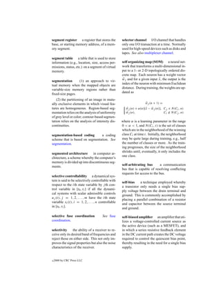 segment register a register that stores the         selector channel I/O channel that handles
base, or starting memory address, of a mem-         only one I/O transaction at a time. Normally
ory segment.                                        used for high-speed devices such as disks and
                                                    tapes. See also multiplexer channel.
segment table a table that is used to store
information (e.g., location, size, access per-      self organizing map (SOM) a neural net-
missions, status, etc.) on a segment of virtual     work that transforms a multi-dimensional in-
memory.                                             put to a 1- or 2-D topologically ordered dis-
                                                    crete map. Each neuron has a weight vector
                                                    wj and for a given input x, the output is the
segmentation     (1) an approach to vir-
                                                    index of the neuron with minimum Euclidean
tual memory when the mapped objects are
                                                    distance. During training, the weights are up-
variable-size memory regions rather than
                                                    dated as
ﬁxed-size pages.
    (2) the partitioning of an image in mutu-
ally exclusive elements in which visual fea-                         wj (n + 1) =
tures are homogeneous. Region-based seg-               wj (n) + α(n)[x − wj (n)], Cj ∈ N(Ci , n)
mentation relies on the analysis of uniformity         wj (n),                    Ci ∈ N(Cj , n)
of grey level or color; contour-based segmen-
tation relies on the analysis of intensity dis-     where α is a learning parameter in the range
continuities.                                       0 < α < 1, and N (Ci , t) is the set of classes
                                                    which are in the neighborhood of the winning
segmentation-based coding       a coding            class Ci at time t. Initially, the neighborhood
scheme that is based on segmentation. See           may be quite large during training, e.g., half
segmentation.                                       the number of classes or more. As the train-
                                                    ing progresses, the size of the neighborhood
                                                    shrinks until, eventually, it only includes the
segmented architecture       in computer ar-
                                                    one class.
chitecture, a scheme whereby the computer’s
memory is divided up into discontinuous seg-
ments.                                              self-arbitrating bus        a communication
                                                    bus that is capable of resolving conﬂicting
                                                    requests for access to the bus.
selective controllability a dynamical sys-
tem is said to be selectively controllable with
                                                    self-bias    a technique employed whereby
respect to the ith state variable by j th con-
                                                    a transistor only needs a single bias sup-
trol variable in [t0 , t1 ] if all the dynami-
                                                    ply voltage between the drain terminal and
cal systems with scalar admissible controls
                                                    ground. This is commonly accomplished by
uj (t), j = 1, 2, . . . , m have the ith state
                                                    placing a parallel combination of a resistor
variable xi (t), i = 1, 2, . . . , n controllable
                                                    and capacitor between the source terminal
in [t0 , t1 ].
                                                    and ground.

selective fuse coordination           See fuse      self-biased ampliﬁer an ampliﬁer that uti-
coordination.                                       lizes a voltage-controlled current source as
                                                    the active device (such as a MESFET), and
selectivity     the ability of a receiver to re-    in which a series resistive feedback element
ceive only its desired band of frequencies and      in the DC current path creates the DC voltage
reject those on either side. This not only im-      required to control the quiescent bias point,
proves the signal properties but also the noise     thereby resulting in the need for a single bias
characteristics of the receiver.                    supply.


c   2000 by CRC Press LLC
 