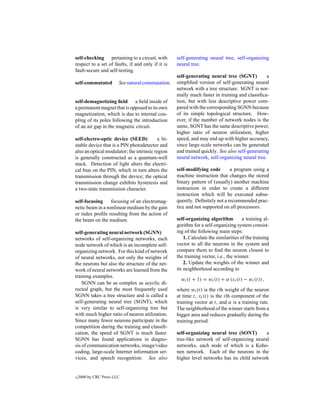 self-checking pertaining to a circuit, with        self-generating neural tree, self-organizing
respect to a set of faults, if and only if it is   neural tree.
fault-secure and self-testing.
                                                   self-generating neural tree (SGNT)          a
self-commutated         See natural commutation.   simpliﬁed version of self-generating neural
                                                   network with a tree structure. SGNT is nor-
                                                   mally much faster in training and classiﬁca-
self-demagnetizing ﬁeld a ﬁeld inside of           tion, but with less descriptive power com-
a permanent magnet that is opposed to its own      pared with the corresponding SGNN because
magnetization, which is due to internal cou-       of its simple topological structure. How-
pling of its poles following the introduction      ever, if the number of network nodes is the
of an air gap in the magnetic circuit.             same, SGNT has the same descriptive power,
                                                   higher ratio of neuron utilization, higher
self-electro-optic device (SEED)           a bi-   speed, and may end up with higher accuracy,
stable device that is a PIN photodetector and      since large-scale networks can be generated
also an optical modulator; the intrinsic region    and trained quickly. See also self-generating
is generally constructed as a quantum-well         neural network, self-organizing neural tree.
stack. Detection of light alters the electri-
cal bias on the PIN, which in turn alters the      self-modifying code       a program using a
transmission through the device; the optical       machine instruction that changes the stored
transmission change exhibits hysteresis and        binary pattern of (usually) another machine
a two-state transmission character.                instruction in order to create a different
                                                   instruction which will be executed subse-
self-focusing     focusing of an electromag-       quently. Deﬁnitely not a recommended prac-
netic beam in a nonlinear medium by the gain       tice and not supported on all processors.
or index proﬁle resulting from the action of
the beam on the medium.                            self-organizing algorithm          a training al-
                                                   gorithm for a self-organizing system consist-
self-generating neural network (SGNN)              ing of the following main steps:
networks of self-organizing networks, each             1. Calculate the similarities of the training
node network of which is an incomplete self-       vector to all the neurons in the system and
organizing network. For this kind of network       compare them to ﬁnd the neuron closest to
of neural networks, not only the weights of        the training vector, i.e., the winner.
the neurons but also the structure of the net-         2. Update the weights of the winner and
work of neural networks are learned from the       its neighborhood according to
training examples.
                                                     wi (t + 1) = wi (t) + α (xi (t) − wi (t)) ,
    SGNN can be as complex as acyclic di-
rected graph, but the most frequently used         where wi (t) is the ith weight of the neuron
SGNN takes a tree structure and is called a        at time t, xi (t) is the ith component of the
self-generating neural tree (SGNT), which          training vector at t, and α is a training rate.
is very similar to self-organizing tree but        The neighborhood of the winner starts from a
with much higher ratio of neuron utilization.      bigger area and reduces gradually during the
Since many fewer neurons participate in the        training period.
competition during the training and classiﬁ-
cation, the speed of SGNT is much faster.          self-organizing neural tree (SONT)        a
SGNN has found applications in diagno-             tree-like network of self-organizing neural
sis of communication networks, image/video         networks, each node of which is a Koho-
coding, large-scale Internet information ser-      nen network. Each of the neurons in the
vices, and speech recognition. See also            higher level networks has its child network


c   2000 by CRC Press LLC
 