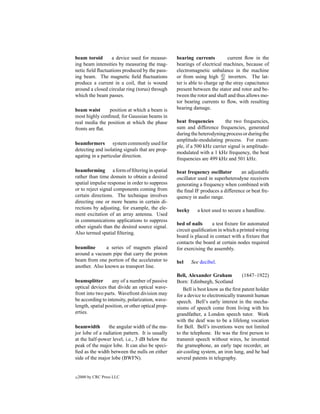 beam toroid      a device used for measur-         bearing currents          current ﬂow in the
ing beam intensities by measuring the mag-         bearings of electrical machines, because of
netic ﬁeld ﬂuctuations produced by the pass-       electromagnetic unbalance in the machine
ing beam. The magnetic ﬁeld ﬂuctuations            or from using high dv inverters. The lat-
                                                                          dt
produce a current in a coil, that is wound         ter is able to charge up the stray capacitance
around a closed circular ring (torus) through      present between the stator and rotor and be-
which the beam passes.                             tween the rotor and shaft and thus allows mo-
                                                   tor bearing currents to ﬂow, with resulting
beam waist      position at which a beam is        bearing damage.
most highly conﬁned; for Gaussian beams in
real media the position at which the phase         beat frequencies        the two frequencies,
fronts are ﬂat.                                    sum and difference frequencies, generated
                                                   during the heterodyning process or during the
                                                   amplitude-modulating process. For exam-
beamformers system commonly used for
                                                   ple, if a 500 kHz carrier signal is amplitude-
detecting and isolating signals that are prop-
                                                   modulated with a 1 kHz frequency, the beat
agating in a particular direction.
                                                   frequencies are 499 kHz and 501 kHz.

beamforming a form of ﬁltering in spatial          beat frequency oscillator       an adjustable
rather than time domain to obtain a desired        oscillator used in superheterodyne receivers
spatial impulse response in order to suppress      generating a frequency when combined with
or to reject signal components coming from         the ﬁnal IF produces a difference or beat fre-
certain directions. The technique involves         quency in audio range.
directing one or more beams in certain di-
rections by adjusting, for example, the ele-       becky      a knot used to secure a handline.
ment excitation of an array antenna. Used
in communications applications to suppress
                                                   bed of nails      a test ﬁxture for automated
other signals than the desired source signal.
                                                   circuit qualiﬁcation in which a printed wiring
Also termed spatial ﬁltering.
                                                   board is placed in contact with a ﬁxture that
                                                   contacts the board at certain nodes required
beamline       a series of magnets placed          for exercising the assembly.
around a vacuum pipe that carry the proton
beam from one portion of the accelerator to        bel     See decibel.
another. Also known as transport line.
                                                   Bell, Alexander Graham            (1847–1922)
beamsplitter       any of a number of passive      Born: Edinburgh, Scotland
optical devices that divide an optical wave-          Bell is best know as the ﬁrst patent holder
front into two parts. Wavefront division may       for a device to electronically transmit human
be according to intensity, polarization, wave-     speech. Bell’s early interest in the mecha-
length, spatial position, or other optical prop-   nisms of speech come from living with his
erties.                                            grandfather, a London speech tutor. Work
                                                   with the deaf was to be a lifelong vocation
beamwidth        the angular width of the ma-      for Bell. Bell’s inventions were not limited
jor lobe of a radiation pattern. It is usually     to the telephone. He was the ﬁrst person to
at the half-power level, i.e., 3 dB below the      transmit speech without wires, he invented
peak of the major lobe. It can also be speci-      the gramophone, an early tape recorder, an
ﬁed as the width between the nulls on either       air-cooling system, an iron lung, and he had
side of the major lobe (BWFN).                     several patents in telegraphy.


c   2000 by CRC Press LLC
 