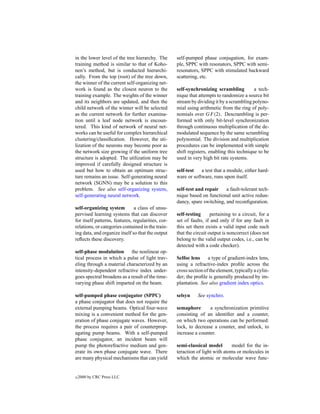 in the lower level of the tree hierarchy. The       self-pumped phase conjugation, for exam-
training method is similar to that of Koho-         ple, SPPC with resonators, SPPC with semi-
nen’s method, but is conducted hierarchi-           resonators, SPPC with stimulated backward
cally. From the top (root) of the tree down,        scattering, etc.
the winner of the current self-organizing net-
work is found as the closest neuron to the          self-synchronizing scrambling          a tech-
training example. The weights of the winner         nique that attempts to randomize a source bit
and its neighbors are updated, and then the         stream by dividing it by a scrambling polyno-
child network of the winner will be selected        mial using arithmetic from the ring of poly-
as the current network for further examina-         nomials over GF (2). Descrambling is per-
tion until a leaf node network is encoun-           formed with only bit-level synchronization
tered. This kind of network of neural net-          through continuous multiplication of the de-
works can be useful for complex hierarchical        modulated sequence by the same scrambling
clustering/classiﬁcation. However, the uti-         polynomial. The division and multiplication
lization of the neurons may become poor as          procedures can be implemented with simple
the network size growing if the uniform tree        shift registers, enabling this technique to be
structure is adopted. The utilization may be        used in very high bit rate systems.
improved if carefully designed structure is
used but how to obtain an optimum struc-            self-test   a test that a module, either hard-
ture remains an issue. Self-generating neural       ware or software, runs upon itself.
network (SGNN) may be a solution to this
problem. See also self-organizing system,           self-test and repair    a fault-tolerant tech-
self-generating neural network.                     nique based on functional unit active redun-
                                                    dancy, spare switching, and reconﬁguration.
self-organizing system         a class of unsu-
pervised learning systems that can discover         self-testing      pertaining to a circuit, for a
for itself patterns, features, regularities, cor-   set of faults, if and only if for any fault in
relations, or categories contained in the train-    this set there exists a valid input code such
ing data, and organize itself so that the output    that the circuit output is noncorrect (does not
reﬂects these discovery.                            belong to the valid output codes, i.e., can be
                                                    detected with a code checker).
self-phase modulation       the nonlinear op-
tical process in which a pulse of light trav-       Selfoc lens     a type of gradient-index lens,
eling through a material characterized by an        using a refractive-index proﬁle across the
intensity-dependent refractive index under-         cross section of the element, typically a cylin-
goes spectral broadens as a result of the time-     der; the proﬁle is generally produced by im-
varying phase shift imparted on the beam.           plantation. See also gradient index optics.

self-pumped phase conjugator (SPPC)                 selsyn    See synchro.
a phase conjugator that does not require the
external pumping beams. Optical four-wave           semaphore       a synchronization primitive
mixing is a convenient method for the gen-          consisting of an identiﬁer and a counter,
eration of phase conjugate waves. However,          on which two operations can be performed:
the process requires a pair of counterprop-         lock, to decrease a counter, and unlock, to
agating pump beams. With a self-pumped              increase a counter.
phase conjugator, an incident beam will
pump the photorefractive medium and gen-            semi-classical model        model for the in-
erate its own phase conjugate wave. There           teraction of light with atoms or molecules in
are many physical mechanisms that can yield         which the atomic or molecular wave func-


c   2000 by CRC Press LLC
 