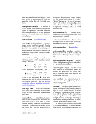 tions are described by Schr¨ dinger’s equa-
                           o                       an insulator. The amount of current conduc-
tion, while the electromagnetic ﬁelds are          tion that can be supported can be varied by
described by the Maxwell–Heaviside equa-           “doping” the material with appropriate mate-
tions.                                             rials, which results in the increased presence
                                                   of free electrons for current ﬂow. Common
semi-guarded machine            a machine in       examples are silicon and GaAs. Also called
which some of the ventilating openings, usu-       semi-insulator.
ally in the top half, are guarded as in the case
of a guarded machine to prevent accidental         semiconductor device a transistor, resis-
contact with hazardous parts, but the others       tor, capacitor, or integrated circuit made from
are left open.                                     a semiconductor material.

semi-insulator        See semiconductor.           semiconductor diode laser laser in which
                                                   the ampliﬁcation takes place in an electrically
semi-magnetic semiconductor semicon-               pumped semiconducting medium.
ductor alloy or superlattice, usually from the
II-VI columns of the periodic table, in which      semiconductor laser       See diode laser.
there is a concentration of magnetically ac-
tive atoms such as manganese that introduce        semiconductor laser ampliﬁer semicon-
new magneto-optical and magneto-transport          ductor laser in which feedback from the end
properties.                                        facets or other reﬂecting surfaces is unimpor-
                                                   tant.
semi-relative sensitivity    one of two sen-
sitivity measures used in circuit and system       semiconductor laser oscillator a laser os-
theory. These are                                  cillator in which the ampliﬁcation takes place
                     ∂y          ∂y     ∂y         in a semiconducting medium.
       Sx (y, x) = x ∂x     =
                                ∂x/x
                                     =
                                       ∂lnx
                                                   semiorthogonal wavelets wavelets whose
which is frequently denoted by Sx , and            basis functions in the subspaces are not or-
                                                   thogonal but the wavelet and scaling sub-
                   1 ∂y         ∂y/y   ∂lny
       Sy (y, x) = y ∂x     =
                                 ∂x
                                     =
                                        ∂x
                                                   spaces spanned by these basis functions are
                                                   orthogonal to each other.
which is also denoted by Sy . Both these
quantities are used in a way similar to us-        sense ampliﬁer in a memory system, cir-
ing relative sensitivity. See also absolute        cuitry to detect and amplify the signals from
sensitivity, relative sensitivity, sensitivity,    selected storage cells.
sensitivity measure.
                                                   sensitivity a property of a system indicat-
semi-rigid cable     a coaxial cable with a        ing the combined effect of component toler-
solid metal outer-conductor. Typically used        ances on overall system behavior, the effect
where the cable is bent to ﬁt the application      of parameter variations on signal perturba-
only once.                                         tions and the effect of model uncertainties
                                                   on system performance and stability. For
semiconductor       a material in which elec-      example, in radio technology, sensitivity is
trons in the outermost shell are able to mi-       the minimum input signal required by the re-
grate from atom to atom when a modest              ceiver to produce a discernible output.
amount of energy is applied. Such a material          The sensitivity of a control system could
is partially conducting (can support electri-      be measured by a variety of sensitivity func-
cal current ﬂow), but also has properties of       tions in time, frequency or performance do-


c   2000 by CRC Press LLC
 