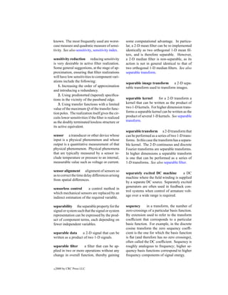 known. The most frequently used are worst-           some computational advantage. In particu-
case measure and quadratic measure of sensi-         lar, a 2-D mean ﬁlter can be re-implemented
tivity. See also sensitivity, sensitivity index.     identically as two orthogonal 1-D mean ﬁl-
                                                     ters, and is therefore separable. However,
sensitivity reduction reducing sensitivity           a 2-D median ﬁlter is non-separable, as its
is very desirable in active ﬁlter realization.       action is not in general identical to that of
Some general suggestions, at the stage of ap-        two orthogonal 1-D median ﬁlters. See also
proximation, ensuring that ﬁlter realizations        separable transform.
will have low sensitivities to component vari-
ations include the following:
                                                     separable image transform        a 2-D sepa-
    1. Increasing the order of approximation         rable transform used to transform images.
and introducing a redundancy.
    2. Using predistorted (tapered) speciﬁca-
tions in the vicinity of the passband edge.          separable kernel       for a 2-D transform a
    3. Using transfer functions with a limited       kernel that can be written as the product of
value of the maximum Q of the transfer func-         two 1-D kernels. For higher dimension trans-
tion poles. The realization itself gives the cir-    forms a separable kernel can be written as the
cuits lower sensitivities if the ﬁlter is realized   product of several 1-D kernels. See separable
as the doubly terminated lossless structure or       transform.
its active equivalent.
                                                     separable transform a 2-D transform that
sensor a transducer or other device whose            can be performed as a series of two 1-D trans-
input is a physical phenomenon and whose             forms. In this case the transform has a separa-
output is a quantitative measurement of that         ble kernel. The 2-D continuous and discrete
physical phenomenon. Physical phenomena              Fourier transforms are separable transforms.
that are typically measured by a sensor in-          In higher dimensions a separable transform
clude temperature or pressure to an internal,        is one that can be performed as a series of
measurable value such as voltage or current.         1-D transforms. See also separable ﬁlter.

sensor alignment alignment of sensors so
                                                     separately excited DC machine        a DC
as to correct the time delay differences arising
                                                     machine where the ﬁeld winding is supplied
from spatial differences.
                                                     by a separate DC source. Separately excited
                                                     generators are often used in feedback con-
sensorless control       a control method in
                                                     trol systems when control of armature volt-
which mechanical sensors are replaced by an
                                                     age over a wide range is required.
indirect estimation of the required variable.

separability the separable property for the          sequency       in a transform, the number of
signal or system such that the signal or system      zero-crossings of a particular basis function.
representation can be expressed by the prod-         By extension used to refer to the transform
uct of component terms, each depending on            coefﬁcient that corresponds to a particular
fewer independent variables.                         basis function. For example, in the discrete
                                                     cosine transform the zero sequency coefﬁ-
separable data      a 2-D signal that can be         cient is the one for which the basis function
written as a product of two 1-D signals.             is ﬂat (and therefore has no zero crossings),
                                                     often called the DC coefﬁcient. Sequency is
separable ﬁlter     a ﬁlter that can be ap-          roughly analogous to frequency; higher se-
plied in two or more operations without any          quency basis functions correspond to higher
change in overall function, thereby gaining          frequency components of signal energy.


c   2000 by CRC Press LLC
 