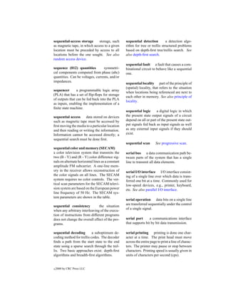 sequential-access storage     storage, such        sequential detection         a detection algo-
as magnetic tape, in which access to a given       rithm for tree or trellis structured problems
location must be preceded by access to all         based on depth-ﬁrst tree/trellis search. See
locations before the one sought. See also          also depth-ﬁrst search.
random access device.
                                                   sequential fault a fault that causes a com-
sequence (012) quantities         symmetri-        binational circuit to behave like a sequential
cal components computed from phase (abc)           one.
quantities. Can be voltages, currents, and/or
impedances.
                                                   sequential locality part of the principle of
                                                   (spatial) locality, that refers to the situation
sequencer       a programmable logic array
                                                   when locations being referenced are next to
(PLA) that has a set of ﬂip-ﬂops for storage
                                                   each other in memory. See also principle of
of outputs that can be fed back into the PLA
                                                   locality.
as inputs, enabling the implementation of a
ﬁnite state machine.
                                                   sequential logic     a digital logic in which
sequential access    data stored on devices        the present state output signals of a circuit
such as magnetic tape must be accessed by          depend on all or part of the present state out-
ﬁrst moving the media to a particular location     put signals fed back as input signals as well
and then reading or writing the information.       as any external input signals if they should
Information cannot be accessed directly; a         exist.
sequential search must be done ﬁrst.
                                                   sequential scan       See progressive scan.
sequential color and memory (SECAM)
a color television system that transmits the       serial bus a data communication path be-
two (B - Y) and (R - Y) color difference sig-      tween parts of the system that has a single
nals on alternate horizontal lines as a constant   line to transmit all data elements.
amplitude FM subcarrier. A one-line mem-
ory in the receiver allows reconstruction of       serial I/O interface I/O interface consist-
the color signals on all lines. The SECAM          ing of a single line over which data is trans-
system requires no color controls. The ver-        ferred one bit at a time. Commonly used for
tical scan parameters for the SECAM televi-        low-speed devices, e.g., printer, keyboard,
sion system are based on the European power        etc. See also parallel I/O interface.
line frequency of 50 Hz. The SECAM sys-
tem parameters are shown in the table.
                                                   serial operation data bits on a single line
                                                   are transferred sequentially under the control
sequential consistency          the situation
                                                   of a single signal.
when any arbitrary interleaving of the execu-
tion of instructions from different programs
does not change the overall effect of the pro-     serial port      a communications interface
grams.                                             that supports bit by bit data transmission.

sequential decoding        a suboptimum de-        serial printing printing is done one char-
coding method for trellis codes. The decoder       acter at a time. The print head must move
ﬁnds a path from the start state to the end        across the entire page to print a line of charac-
state using a sparse search through the trel-      ters. The printer may pause or stop between
lis. Two basic approaches exist: depth-ﬁrst        characters. Printing speed is usually given in
algorithms and breadth-ﬁrst algorithms.            units of characters per second (cps).


c   2000 by CRC Press LLC
 