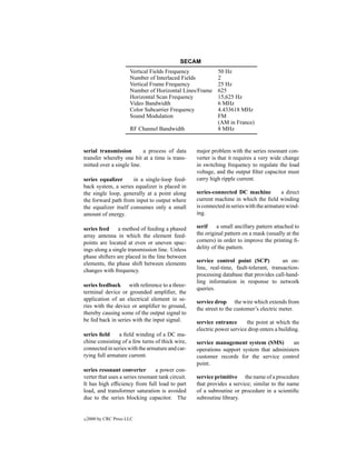 SECAM
                       Vertical Fields Frequency            50 Hz
                       Number of Interlaced Fields          2
                       Vertical Frame Frequency             25 Hz
                       Number of Horizontal Lines/Frame     625
                       Horizontal Scan Frequency            15,625 Hz
                       Video Bandwidth                      6 MHz
                       Color Subcarrier Frequency           4.433618 MHz
                       Sound Modulation                     FM
                                                            (AM in France)
                       RF Channel Bandwidth                 8 MHz


serial transmission        a process of data       major problem with the series resonant con-
transfer whereby one bit at a time is trans-       verter is that it requires a very wide change
mitted over a single line.                         in switching frequency to regulate the load
                                                   voltage, and the output ﬁlter capacitor must
series equalizer      in a single-loop feed-       carry high ripple current.
back system, a series equalizer is placed in
the single loop, generally at a point along        series-connected DC machine           a direct
the forward path from input to output where        current machine in which the ﬁeld winding
the equalizer itself consumes only a small         is connected in series with the armature wind-
amount of energy.                                  ing.

series feed     a method of feeding a phased       serif    a small ancillary pattern attached to
array antenna in which the element feed-           the original pattern on a mask (usually at the
points are located at even or uneven spac-         corners) in order to improve the printing ﬁ-
ings along a single transmission line. Unless      delity of the pattern.
phase shifters are placed in the line between
elements, the phase shift between elements         service control point (SCP)           an on-
changes with frequency.                            line, real-time, fault-tolerant, transaction-
                                                   processing database that provides call-hand-
                                                   ling information in response to network
series feedback with reference to a three-
                                                   queries.
terminal device or grounded ampliﬁer, the
application of an electrical element in se-        service drop the wire which extends from
ries with the device or ampliﬁer to ground,        the street to the customer’s electric meter.
thereby causing some of the output signal to
be fed back in series with the input signal.       service entrance      the point at which the
                                                   electric power service drop enters a building.
series ﬁeld     a ﬁeld winding of a DC ma-
chine consisting of a few turns of thick wire,     service management system (SMS)         an
connected in series with the armature and car-     operations support system that administers
rying full armature current.                       customer records for the service control
                                                   point.
series resonant converter        a power con-
verter that uses a series resonant tank circuit.   service primitive the name of a procedure
It has high efﬁciency from full load to part       that provides a service; similar to the name
load, and transformer saturation is avoided        of a subroutine or procedure in a scientiﬁc
due to the series blocking capacitor. The          subroutine library.


c   2000 by CRC Press LLC
 