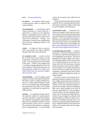 servo       See servomechanism.                   control, the set point is also called the trim
                                                  condition.
servo drive     an automatic control system          (2) the intersection of the load line and the
in which position, speed, or torque are the       normal B-H curve, indicating the ﬂux density
control variables.                                and energy a permanent magnet is delivering
                                                  to a given magnetic circuit geometry.
servomechanism        a closed-loop control
system consisting of a motor driven by a          set-associative cache        a cache that is di-
signal that is a function of the difference       vided into a number of sets, each set consist-
between commanded position and/or rate            ing of groups of lines and each line having its
and measured actual position and/or rate to       own stored tag (the most signiﬁcant bits of the
achieve the conformance. Usually a ser-           address). A set is accessed ﬁrst using the in-
vomechanism contains power ampliﬁcation           dex (the least signiﬁcant bits of the address).
and at least one integrating element in the       Then all the tags in the set are compared with
forward circuit.                                  that of the required line to ﬁnd whether the
                                                  line is in the cache and to access the line. See
                                                  also cache, direct mapped, and associativity.
session    an instance of one or more pro-
tocols that provides the logical endpoints
                                                  set-membership uncertainty a model of
through which data can be transferred.
                                                  uncertainty in which all uncertain quantities
                                                  are unknown except that they belong to given
set associative cache        a cache in which     sets in appropriate vector spaces. The sets are
line or block from main memory can only           bounded and usually compact and convex.
be placed in a restricted set of places in the    The estimation problem in this case becomes
cache. A set is a group of two or more blocks     one of characterizing the set of states con-
in the cache. A block is ﬁrst mapped onto         sistent both with the observations received
a set (direct mapping deﬁned by some bits         and the constraints on the uncertain variables.
of the address), and then the block can be        Control objectives are usually formulated in
placed anywhere within the set (fully asso-       terms of worse-case design tasks, target sets
ciative within a set). See also direct mapped,    reachability, guaranteed cost control, robust
fully associative cache.                          stability or practical stabilization of the un-
                                                  certain systems.
set partitioning rules for mapping coded              For linear systems with energy-type el-
sequences to points in the signal constellation   lipsoidal constraints imposed on the uncer-
that always result in a larger Euclidean dis-     tain variables representing initial conditions,
tance for a trellis-coded modulation system       additive disturbances and observation noises
than for an encoded system, given appropri-       solution of the state estimation problem is
ate construction of the trellis. Used in coded    given by the estimator similar to the Kalman
modulation for optimizing the squared Eu-         ﬁlter, and a control problem in the form of
clidean distance.                                 min-max optimization of a given quadratic
                                                  criterion leads to the linear-quadratic game.
set point (1) a speciﬁed constant value of        In the case of instantaneous ellipsoidal con-
the controlled variable of a dynamical pro-       straints, the exact solution of estimation and
cess that a controller is required to maintain.   control problems is difﬁcult to obtain, never-
The controller must generate a control signal     theless, by bounding recursively the sets of
that drives the controlled variable to the set    possible state approximating ellipsoids lead-
point and keeps it there, once it is reached.     ing to suboptimal ﬁltering and control laws
The set point is often referred to as reference   similar to the optimal ones for the energy-
point or operating point. In aircraft ﬂight       type constraints.


c   2000 by CRC Press LLC
 
