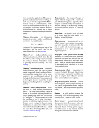 tions include the application of Boolean al-       shape analysis      the analysis of shapes of
gebra to analyze and optimize switching cir-       objects in binary images, with a view to ob-
cuits and, in his classic paper “The Mathe-        ject or feature recognition. Typically, shape
matical Theory of Communication,” estab-           analysis is carried out by measurement of
lished the ﬁeld of information theory by de-       skeleton topology or by boundary tracking
veloping the relationship between the infor-       procedures including analysis of centroidal
mation content of a message and its repre-         proﬁles.
sentation for transmission through electronic
media.                                             shape from the recovery of the 3-D shape
                                                   of an object based on some feature (e.g.,
Shannon information        the information         shading) of its (2-D) image.
content of an event x with a probability of
occurrence of p(x) deﬁned as                       shape measure        a measure such as cir-
                                                   cularity measure (compactness measure), as-
               I (x) = − log p(x).
                                                   pect ratio, or number of skeleton nodes, that
The unit of I (x) depends on the base of the       may be used to help characterize shapes as a
logarithm - “bits” for base 2, “nats” for the      preliminary to, or as a quick procedure for,
natural logarithm. See also entropy.               object recognition.

Shannon’s law      fundamental relationship        shape-gain vector quantization (SGVQ)
of information theory, which states that the        a method for vector quantization where the
lower bound on the average code-word length        magnitude (the gain) and the direction (the
for coding a discrete memoryless source            shape) of the source vector are coded sepa-
is given by the source entropy. See also           rately. Such an approach gives advantages
entropy.                                           for sources where the magnitude of the input
                                                   vector varies in time.
Shannon’s sampling theorem this math-
ematical theorem states that when an analog        shape-memory effect           mechanism by
signal is sampled, there is no loss of infor-      which a plastically deformed object in the
mation and the analog signal can be recon-         low-temperature martensitic condition re-
structed by low-pass ﬁltering, if and only if      gains its original shape when the external
the largest (absolute value) frequency present     stress is removed and heat is applied.
in that signal does not exceed the Nyquist
frequency, this being half the sampling fre-       shape-memory smart materials include
quency.                                            three categories, namely shape-memory al-
                                                   loys (SMA), shape-memory hybrid compos-
Shannon’s source coding theorem a ma-              ites (SMHC), and shape-memory polymers
jor result of Claude Shannon’s information         (SMP).
theory. For lossy source coding, it gives a
bound to the optimal source coding perfor-         shaping       a trafﬁc policing process that
mance at a particular rate (“rate” corresponds     controls the trafﬁc generation process at the
to “resolution”). The theorem also says that       source to force a required trafﬁc proﬁle.
the bound can be met by using vector quan-
tization of (inﬁnitely) high dimension. For        shared memory        characteristic of a mul-
lossless source coding, the theorem states         tiprocessor system: all processors in the sys-
that data can be represented (without loss of      tem share the access to main memory. In a
information) at a rate arbitrarily close to (but   physically shared–memory system, any pro-
not lower than) the entropy of the data. See       cessor has access to any memory location
also rate-distortion theory.                       through the interconnection network.


c   2000 by CRC Press LLC
 
