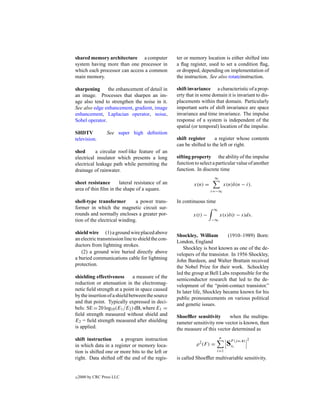 shared memory architecture a computer              ter or memory location is either shifted into
system having more than one processor in           a ﬂag register, used to set a condition ﬂag,
which each processor can access a common           or dropped, depending on implementation of
main memory.                                       the instruction. See also rotateinstruction.

sharpening      the enhancement of detail in       shift invariance a characteristic of a prop-
an image. Processes that sharpen an im-            erty that in some domain it is invariant to dis-
age also tend to strengthen the noise in it.       placements within that domain. Particularly
See also edge enhancement, gradient, image         important sorts of shift invariance are space
enhancement, Laplacian operator, noise,            invariance and time invariance. The impulse
Sobel operator.                                    response of a system is independent of the
                                                   spatial (or temporal) location of the impulse.
SHDTV             See super high deﬁnition
television.                                        shift register     a register whose contents
                                                   can be shifted to the left or right.
shed       a circular roof-like feature of an
electrical insulator which presents a long         sifting property the ability of the impulse
electrical leakage path while permitting the       function to select a particular value of another
drainage of rainwater.                             function. In discrete time
                                                                      ∞
sheet resistance      lateral resistance of an             x(n) =              x(n)δ(n − i).
area of thin ﬁlm in the shape of a square.                          i=−∞

shell-type transformer        a power trans-       In continuous time
former in which the magnetic circuit sur-                             ∞
rounds and normally encloses a greater por-                x(t) −          x(s)δ(t − s)ds.
tion of the electrical winding.                                     −∞


shield wire (1) a ground wire placed above
                                                   Shockley, William         (1910–1989) Born:
an electric transmission line to shield the con-
                                                   London, England
ductors from lightning strokes.
                                                      Shockley is best known as one of the de-
   (2) a ground wire buried directly above         velopers of the transistor. In 1956 Shockley,
a buried communications cable for lightning        John Bardeen, and Walter Brattain received
protection.                                        the Nobel Prize for their work. Schockley
                                                   led the group at Bell Labs responsible for the
shielding effectiveness        a measure of the
                                                   semiconductor research that led to the de-
reduction or attenuation in the electromag-
                                                   velopment of the “point-contact transistor.”
netic ﬁeld strength at a point in space caused
                                                   In later life, Shockley became known for his
by the insertion of a shield between the source
                                                   public pronouncements on various political
and that point. Typically expressed in deci-
                                                   and genetic issues.
bels: SE = 20 log10 (E1 /E2 ) dB, where E1 =
ﬁeld strength measured without shield and          Shoefﬂer sensitivity      when the multipa-
E2 = ﬁeld strength measured after shielding        rameter sensitivity row vector is known, then
is applied.                                        the measure of this vector determined as
shift instruction      a program instruction                               n                 2
in which data in a register or memory loca-                  ρ 2 (F ) =         SFi(j ω,x)
                                                                                 x
tion is shifted one or more bits to the left or                           i=1
right. Data shifted off the end of the regis-      is called Shoefﬂer multivariable sensitivity.


c   2000 by CRC Press LLC
 
