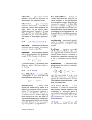 bell insulator     a type of strain insulator,      Berry, Clifford Edward          Berry is best
shaped like saucer with ribs on its lower side      known as the co-developer, along with John
and frequently used in insulator strings.           Vincent Atanasoff, of the ﬁrst functioning
                                                    electronic digital computer. Berry was rec-
Bello functions        a group of alternative       ommended to Atanasoff by the Dean of En-
methods of characterizing a wideband com-           gineering at Iowa State College as a most
munication channel, named after their pro-          promising student who understood the elec-
poser, P. Bello. The four functions charac-         tronics well enough to help Atanasoff imple-
terizing deterministic channels are the Input       ment his ideas for a computing machine. Un-
Delay-spread Function, the Output Doppler-          fortunately, Berry’s contributions as a com-
spread function, the Time-variant Transfer          puting pioneer were not honored until after
Function and the Delay Doppler-spread func-         his death.
tion.
                                                    beryllium oxide       a compound commonly
BEM          See boundary-element method.           used in the production of ceramics for elec-
                                                    trical applications and whose dust or fumes
benchmark        standard tests that are used       are toxic.
to compare the performance of computers,
processors, circuits, or algorithms.                Bessel beam          transverse wave ampli-
                                                    tude distribution in which the radial varia-
bending loss      in a ﬁber depends exponen-        tion is approximately describable in terms of
tially on the bend radius R. It is proportional     truncated Bessel functions; collimation for
to exp(−R/Rc ) where the critical radius            Bessel beams is sometimes considered bet-
                            a                       ter than for more usual polynomial-Gaussian
              Rc =                     ,            beams.
                     2n (nco − ncl )
a is the ﬁber radius, nco is the refractive index   Bessel functions         a collection of func-
of the core, and ncl is the refractive index of     tions, denoted as Jν (x) and Yν (x), that satisfy
the cladding.                                       Bessel’s equation

BER         See bit error rate.                             d 2f    df
                                                       x2        +x    + x2 − ν2 f = 0 ,
                                                            dx 2    dx
Bernoulli distribution a random variable
X with alphabet {0, 1} and parameter α such         where f is equal to either Jν or Yν ; ν is the
that its probability mass function is               order of the function and x is its argument.
                                                    Typically, Bessel functions arise in boundary
             p(x) = (1 − α)x α 1−x .                value problems that are based upon a cylin-
                                                    drical coordinate system.

Bernoulli process            a binary valued,       best-ﬁt memory allocation              a mem-
discrete-time random process deﬁned on an           ory allocator for variable-size segments must
index set corresponding to ﬁxed increments          search a table of available free spaces to ﬁnd
in time. A typical example is a sequence of         memory space for a segment. In “best-ﬁt” al-
coin tosses where the values of the process         location, the free spaces are linked in increas-
are denoted as “Heads” or “Tails” depending         ing size and the search stops at the smallest
on the outcome of the tosses. The output val-       space of sufﬁcient size. Compare with buddy
ues of the process is a sequence of statistically   memory allocation.
independent random variables with the same
probability distribution. The two outcomes          beta function   a measure of beam width.
may or may not have equal probabilities.            The beta function details how the beam


c   2000 by CRC Press LLC
 