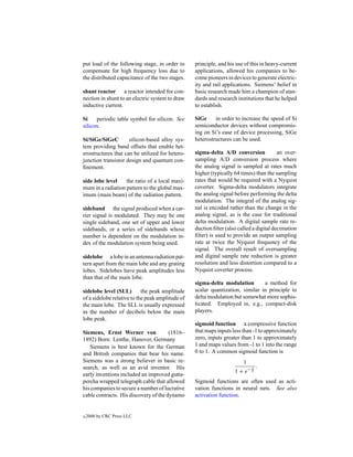 put load of the following stage, in order to      principle, and his use of this in heavy-current
compensate for high frequency loss due to         applications, allowed his companies to be-
the distributed capacitance of the two stages.    come pioneers in devices to generate electric-
                                                  ity and rail applications. Siemens’ belief in
shunt reactor a reactor intended for con-         basic research made him a champion of stan-
nection in shunt to an electric system to draw    dards and research institutions that he helped
inductive current.                                to establish.

Si    periodic table symbol for silicon. See      SiGe     in order to increase the speed of Si
silicon.                                          semiconductor devices without compromis-
                                                  ing on Si’s ease of device processing, SiGe
Si/SiGe/SiGeC        silicon-based alloy sys-     heterostructures can be used.
tem providing band offsets that enable het-
erostructures that can be utilized for hetero-    sigma-delta A/D conversion             an over-
junction transistor design and quantum con-       sampling A/D conversion process where
ﬁnement.                                          the analog signal is sampled at rates much
                                                  higher (typically 64 times) than the sampling
side lobe level    the ratio of a local maxi-     rates that would be required with a Nyquist
mum in a radiation pattern to the global max-     coverter. Sigma-delta modulators integrate
imum (main beam) of the radiation pattern.        the analog signal before performing the delta
                                                  modulation. The integral of the analog sig-
sideband the signal produced when a car-          nal is encoded rather than the change in the
rier signal is modulated. They may be one         analog signal, as is the case for traditional
single sideband, one set of upper and lower       delta modulation. A digital sample rate re-
sidebands, or a series of sidebands whose         duction ﬁlter (also called a digital decimation
number is dependent on the modulation in-         ﬁlter) is used to provide an output sampling
dex of the modulation system being used.          rate at twice the Nyquist frequency of the
                                                  signal. The overall result of oversampling
sidelobe a lobe in an antenna radiation pat-      and digital sample rate reduction is greater
tern apart from the main lobe and any grating     resolution and less distortion compared to a
lobes. Sidelobes have peak amplitudes less        Nyquist coverter process.
than that of the main lobe.
                                                  sigma-delta modulation        a method for
sidelobe level (SLL)        the peak amplitude    scalar quantization, similar in principle to
of a sidelobe relative to the peak amplitude of   delta modulation but somewhat more sophis-
the main lobe. The SLL is usually expressed       ticated. Employed in, e.g., compact-disk
as the number of decibels below the main          players.
lobe peak.
                                                  sigmoid function a compressive function
Siemens, Ernst Werner von              (1816–     that maps inputs less than -1 to approximately
1892) Born: Lenthe, Hanover, Germany              zero, inputs greater than 1 to approximately
   Siemens is best known for the German           1 and maps values from -1 to 1 into the range
and British companies that bear his name.         0 to 1. A common sigmoid function is
Siemens was a strong believer in basic re-                              1
search, as well as an avid inventor. His                                    x   .
                                                                    1 + e− T
early inventions included an improved gutta-
percha wrapped telegraph cable that allowed       Sigmoid functions are often used as acti-
his companies to secure a number of lucrative     vation functions in neural nets. See also
cable contracts. His discovery of the dynamo      activation function.


c   2000 by CRC Press LLC
 