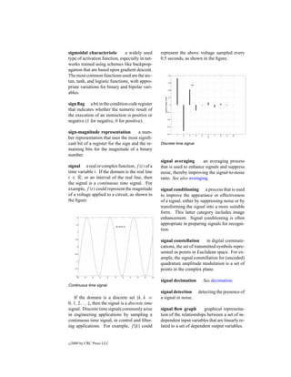 sigmoidal characteristic        a widely used         represent the above voltage sampled every
type of activation function, especially in net-       0.5 seconds, as shown in the ﬁgure.
works trained using schemes like backprop-
agation that are based upon gradient descent.
The most common functions used are the arc-
tan, tanh, and logistic functions, with appro-
priate variations for binary and bipolar vari-
ables.

sign ﬂag a bit in the condition code register
that indicates whether the numeric result of
the execution of an instruction is positive or
negative (1 for negative, 0 for positive).

sign-magnitude representation          a num-
ber representation that uses the most signiﬁ-
cant bit of a register for the sign and the re-       Discrete time signal.
maining bits for the magnitude of a binary
number.
                                                      signal averaging       an averaging process
signal a real or complex function, f (t) of a         that is used to enhance signals and suppress
time variable t. If the domain is the real line       noise, thereby improving the signal-to-noise
t ∈ R, or an interval of the real line, then          ratio. See also averaging.
the signal is a continuous time signal. For
example, f (t) could represent the magnitude          signal conditioning a process that is used
of a voltage applied to a circuit, as shown in        to improve the appearance or effectiveness
the ﬁgure.                                            of a signal, either by suppressing noise or by
                                                      transforming the signal into a more suitable
                                                      form. This latter category includes image
                                                      enhancement. Signal conditioning is often
                                                      appropriate in preparing signals for recogni-
                                                      tion.

                                                      signal constellation      in digital communi-
                                                      cations, the set of transmitted symbols repre-
                                                      sented as points in Euclidean space. For ex-
                                                      ample, the signal constellation for (uncoded)
                                                      quadrature amplitude modulation is a set of
                                                      points in the complex plane.

                                                      signal decimation         See decimation.
Continuous time signal.
                                                      signal detection        detecting the presence of
   If the domain is a discrete set {k, k =            a signal in noise.
0, 1, 2, . . .}, then the signal is a discrete time
signal. Discrete time signals commonly arise          signal ﬂow graph        graphical representa-
in engineering applications by sampling a             tion of the relationships between a set of in-
continuous time signal, in control and ﬁlter-         dependent input variables that are linearly re-
ing applications. For example, f [k] could            lated to a set of dependent output variables.


c   2000 by CRC Press LLC
 