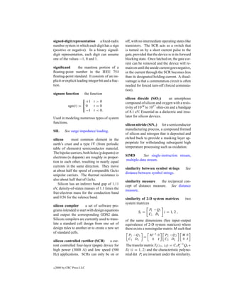 signed-digit representation a ﬁxed-radix             off, with no intermediate operating states like
number system in which each digit has a sign         transistors. The SCR acts as a switch that
(positive or negative). In a binary signed-          is turned on by a short current pulse to the
digit representation, each digit can assume          gate, provided that the device is in its forward
one of the values −1, 0 and 1.                       blocking state. Once latched on, the gate cur-
                                                     rent can be removed and the device will re-
signiﬁcand          the mantissa portion of a        main on until the anode current goes negative,
ﬂoating-point number in the IEEE 754                 or the current through the SCR becomes less
ﬂoating-point standard. It consists of an im-        than its designated holding current. A disad-
plicit or explicit leading integer bit and a frac-   vantage is that a commutation circuit is often
tion.                                                needed for forced turn-off (forced commuta-
                                                     tion).
signum function       the function
                                                    silicon dioxide (SiO2 )        an amorphous
                      +1 t > 0                      compound of silicon and oxygen with a resis-
             sgn(t) = 0     t =0                     tivity of 1014 to 1017 ohm-cm and a bandgap
                     
                       −1 t < 0.                     of 8.1 eV. Essential as a dielectric and insu-
                                                     lator for silicon devices.
Used in modeling numerous types of system
functions.
                                                     silicon nitride (SiN4 ) for a semiconductor
                                                     manufacturing process, a compound formed
SIL       See surge impedance loading.
                                                     of silicon and nitrogen that is deposited and
silicon      most common element in the              etched back to provide a masking layer ap-
earth’s crust and a type IV (from periodic           propriate for withstanding subsequent high
table of elements) semiconductor material.           temperature processing such as oxidation.
The bipolar carriers, both holes (p dopants) or
                                                     SIMD        See single-instruction stream,
electrons (n dopants) are roughly in propor-
                                                     multiple-data stream.
tion to each other, resulting in nearly equal
currents in the same direction. They move
                                                     similarity between symbol strings           See
at about half the speed of comparable GaAs
                                                     distance between symbol strings.
unipolar carriers. The thermal resistance is
also about half that of GaAs.                        similarity measure    the reciprocal con-
    Silicon has an indirect band gap of 1.11         cept of distance measure. See distance
eV, density-of-states masses of 1.1 times the        measure.
free-electron mass for the conduction band
and 0.56 for the valence band.                       similarity of 2-D system matrices          two
                                                     system matrices
silicon compiler      a set of software pro-
grams intended to start with design equations                         Pi −Qi
                                                              Si =           i = 1, 2 ,
and output the corresponding GDS2 data.                               Ci Di
Silicon compilers are currently used to trans-       of the same dimensions (See input–output
late a standard cell design from one set of          equivalence of 2-D system matrices) where
design rules to another or to create a new set       there exists a nonsingular matrix M such that
of standard cells.
                                                       P1 −Q1         M −1 0     P2 −Q2       M 0
                                                                  =
                                                       C1 D 1          0 I       C2 D 2       0 I
silicon controlled rectiﬁer (SCR)     a cur-
rent controlled four-layer (pnpn) device for         The transfer matrix Ti (z1 , z2 ) = Ci Pi−1 Qi +
high power (3000 A) and low speed (500               Di (i = 1, 2) and the characteristic polyno-
Hz) applications. SCRs can only be on or             mial det Pi are invariant under the similarity.


c   2000 by CRC Press LLC
 