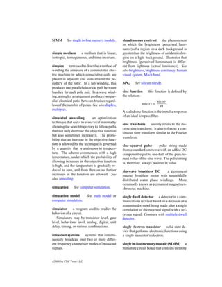 SIMM         See single in-line memory module.   simultaneous contrast        the phenomenon
                                                 in which the brightness (perceived lumi-
                                                 nance) of a region on a dark background is
simple medium      a medium that is linear,      greater than the brightness of an identical re-
isotropic, homogeneous, and time-invariant.      gion on a light background. Illustrates that
                                                 brightness (perceived luminance) is differ-
simplex term used to describe a method of        ent from lightness (actual luminance). See
winding the armature of a commutated elec-       also brightness, brightness constancy, human
tric machine in which consecutive coils are      visual system, Mach band.
placed in adjacent coil slots around the pe-
riphery of the rotor. In a lap winding, this     SiN4     See silicon nitride.
produces two parallel electrical path between
brushes for each pole pair. In a wave wind-      sinc function     this function is deﬁned by
ing, a simplex arrangement produces two par-     the relation:
allel electrical paths between brushes regard-                             sin π t
less of the number of poles. See also duplex,                  sinc(t) =           .
                                                                             πt
multiplex.
                                                 A scaled sinc function is the impulse response
                                                 of an ideal lowpass ﬁlter.
simulated annealing          an optimization
technique that seeks to avoid local minima by
                                                 sine transform      usually refers to the dis-
allowing the search trajectory to follow paths
                                                 crete sine transform. It also refers to a con-
that not only decrease the objective function
                                                 tinuous time transform similar to the Fourier
but also sometimes increase it. The proba-
                                                 transform.
bility that an increase in the objective func-
tion is allowed by the technique is governed     sine-squared pulse         pulse string made
by a quantity that is analogous to tempera-      from a standard sinewave with an added DC
ture. The scheme commences with a high           component equal to one-half of the peak-to-
temperature, under which the probability of      peak value of the sine wave. The pulse string
allowing increases in the objective function     is, therefore, always positive in value.
is high, and the temperature is gradually re-
duced to zero, and from then on no further       sinewave brushless DC        a permanent
increases in the function are allowed. See       magnet brushless motor with sinusoidally
also annealing.                                  distributed stator phase windings. More
                                                 commonly known as permanent magnet syn-
simulation        See computer simulation.       chronous machine.

simulation model            See truth model or   single dwell detector a detector in a com-
computer simulation.                             munications receiver based on a decision on a
                                                 transmitted symbol being made after a single
simulator      a program used to predict the     correlation of the received signal with a ref-
behavior of a circuit.                           erence signal. Compare with multiple dwell
   Simulators may be transistor level, gate      detector.
level, behavioral level, analog, digital, unit
delay, timing, or various combinations.          single electron transistor      solid state de-
                                                 vice that performs electronic functions using
simulcast systems      systems that simulta-     a single transistor’s electron.
neously broadcast over two or more differ-
ent frequency channels or modes of broadcast     single in-line memory module (SIMM) a
signals.                                         miniature circuit board that contains memory


c   2000 by CRC Press LLC
 