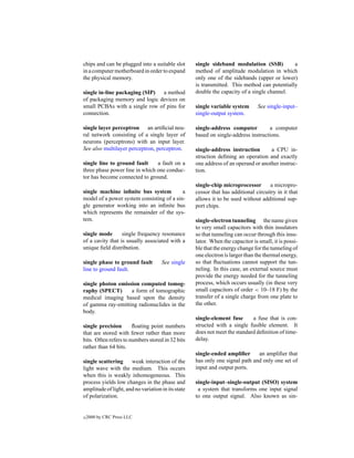 chips and can be plugged into a suitable slot       single sideband modulation (SSB)          a
in a computer motherboard in order to expand        method of amplitude modulation in which
the physical memory.                                only one of the sidebands (upper or lower)
                                                    is transmitted. This method can potentially
single in-line packaging (SIP) a method             double the capacity of a single channel.
of packaging memory and logic devices on
small PCBAs with a single row of pins for           single variable system       See single-input–
connection.                                         single-output system.

single layer perceptron an artiﬁcial neu-           single-address computer          a computer
ral network consisting of a single layer of         based on single-address instructions.
neurons (perceptrons) with an input layer.
See also multilayer perceptron, perceptron.         single-address instruction       a CPU in-
                                                    struction deﬁning an operation and exactly
single line to ground fault     a fault on a        one address of an operand or another instruc-
three phase power line in which one conduc-         tion.
tor has become connected to ground.
                                                    single-chip microprocessor        a micropro-
single machine inﬁnite bus system          a        cessor that has additional circuitry in it that
model of a power system consisting of a sin-        allows it to be used without additional sup-
gle generator working into an inﬁnite bus           port chips.
which represents the remainder of the sys-
tem.                                                single-electron tunneling the name given
                                                    to very small capacitors with thin insulators
single mode       single frequency resonance        so that tunneling can occur through this insu-
of a cavity that is usually associated with a       lator. When the capacitor is small, it is possi-
unique ﬁeld distribution.                           ble that the energy change for the tunneling of
                                                    one electron is larger than the thermal energy,
single phase to ground fault         See single     so that ﬂuctuations cannot support the tun-
line to ground fault.                               neling. In this case, an external source must
                                                    provide the energy needed for the tunneling
single photon emission computed tomog-              process, which occurs usually (in these very
raphy (SPECT)      a form of tomographic            small capacitors of order < 10–18 F) by the
medical imaging based upon the density              transfer of a single charge from one plate to
of gamma ray-emitting radionuclides in the          the other.
body.
                                                    single-element fuse      a fuse that is con-
single precision       ﬂoating point numbers        structed with a single fusible element. It
that are stored with fewer rather than more         does not meet the standard deﬁnition of time-
bits. Often refers to numbers stored in 32 bits     delay.
rather than 64 bits.
                                                    single-ended ampliﬁer      an ampliﬁer that
single scattering     weak interaction of the       has only one signal path and only one set of
light wave with the medium. This occurs             input and output ports.
when this is weakly inhomogeneous. This
process yields low changes in the phase and         single-input–single-output (SISO) system
amplitude of light, and no variation in its state    a system that transforms one input signal
of polarization.                                    to one output signal. Also known as sin-


c   2000 by CRC Press LLC
 