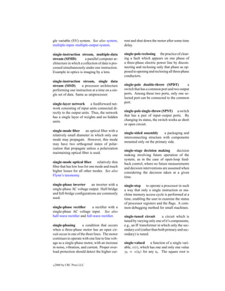 gle variable (SV) system. See also system,         rent and shut down the motor after some time
multiple-input–multiple-output system.             delay.

single-instruction stream, multiple-data           single-pole reclosing the practice of clear-
stream (SIMD)          a parallel computer ar-     ing a fault which appears on one phase of
chitecture in which a collection of data is pro-   a three-phase electric power line by discon-
cessed simultaneously under one instruction.       necting and reclosing only that phase as op-
Example in optics is imaging by a lens.            posed to opening and reclosing all three phase
                                                   conductors.
single-instruction stream, single data
stream (SISD)       a processor architecture       single-pole double-throw (SPDT)            a
performing one instruction at a time on a sin-     switch that has a common port and two output
gle set of data. Same as uniprocessor.             ports. Among these two ports, only one se-
                                                   lected port can be connected to the common
single-layer network        a feedforward net-     port.
work consisting of input units connected di-
rectly to the output units. Thus, the network      single-pole single-throw (SPST) a switch
has a single layer of weights and no hidden        that has a pair of input–output ports. By
units.                                             changing its status, the switch works as short
                                                   or open circuit.
single-mode ﬁber      an optical ﬁber with a
                                                   single-sided assembly     a packaging and
relatively small diameter in which only one
                                                   interconnecting structure with components
mode may propagate. However, this mode
                                                   mounted only on the primary side.
may have two orthogonal states of polar-
ization that propagate unless a polarization
                                                   single-stage decision making        decision
maintaining optical ﬁber is used.
                                                   making involving future operation of the
                                                   system, as in the case of open-loop feed-
single-mode optical ﬁber        relatively thin    back control, where no future measurements
ﬁber that has low loss for one mode and much       and decision interventions are assumed when
higher losses for all other modes. See also        considering the decision taken at a given
Flynn’s taxonomy.                                  time.

single-phase inverter     an inverter with a       single-step to operate a processor in such
single-phase AC voltage output. Half-bridge        a way that only a single instruction or ma-
and full-bridge conﬁgurations are commonly         chine memory access cycle is performed at a
used.                                              time, enabling the user to examine the status
                                                   of processor registers and the ﬂags. A com-
single-phase rectiﬁer      a rectiﬁer with a       mon debugging method for small machines.
single-phase AC voltage input. See also
half-wave rectiﬁer and full-wave rectiﬁer.         single-tuned circuit       a circuit which is
                                                   tuned by varying only one of it’s components,
single-phasing        a condition that occurs      e.g., an IF transformer in which only the sec-
when a three-phase motor has an open cir-          ondary coil (rather than both primary and sec-
cuit occur in one of the three lines. The motor    ondary) is tuned.
continues to operate with one line to line volt-
age as a single-phase motor, with an increase      single-valued     a function of a single vari-
in noise, vibration, and current. Proper over-     able, x(t), which has one and only one value
load protection should detect the higher cur-      y0 = x(t0 ) for any t0 . The square root is


c   2000 by CRC Press LLC
 