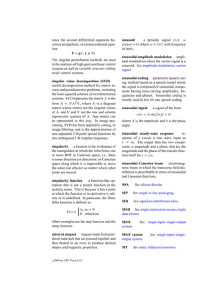 since the second differential equations be-       sinusoid      a periodic signal x(t) =
comes an algebraic, or a transcendental equa-     cos(ωt + θ ) where ω = 2πf with frequency
tion                                              in hertz.
             0 = g(t, x, z, 0).
                                                  sinusoidal amplitude modulation ampli-
The singular perturbation methods are used        tude modulation where the carrier signal is a
in the analyses of high-gain nonlinear control    sinusoid. See amplitude modulation, carrier
systems as well as variable structure sliding     signal.
mode control systems.
                                                  sinusoidal coding parametric speech cod-
singular value decomposition (SVD)                ing method based on a speech model where
useful decomposition method for matrix in-        the signal is composed of sinusoidal compo-
verse and pseudoinverse problems, including       nents having time-varying amplitudes, fre-
the least-squared solution of overdetermined      quencies and phases. Sinusoidal coding is
systems. SVD represents the matrix A in the       mostly used in low bit rate speech coding.
                 1
form A = U 2 V , where          is a diagonal
matrix whose entries are the singular values      sinusoidal signal       a signal of the form
of A, and U and V are the row and column
                                                              x(t) = A sin(2πf t + θ )
eigenvector systems of A. Any matrix can
be represented in this way. In image pro-         where A is the amplitude and θ is the phase
cessing, SVD has been applied to coding, to       angle.
image ﬁltering, and to the approximation of
non-separable 2-D point spread functions by       sinusoidal steady-state response          re-
two orthogonal 1-D impulse responses.             sponse of a circuit a sine wave input as
                                                  t → ∞. The output then has two compo-
singularity a location in the workspace of        nents, a magnitude and a phase, that are the
the manipulator at which the robot loses one      magnitude and the phase of the transfer func-
or more DOF in Cartesian space, i.e., there       tion itself for s = j ω.
is some direction (or directions) in Cartesian
space along which it is impossible to move        sinusoidal–Gaussian beam           electromag-
the robot end effector no matter which robot      netic beam in which the transverse ﬁeld dis-
joints are moved.                                 tribution is describable in terms of sinusoidal
                                                  and Gaussian functions.
singularity function      a function-like op-
eration that is not a proper function in the      SiO2       See silicon dioxide.
analytic sense. This is because it has a point
at which the function or its derivative is inﬁ-   SIP       See single in-line packaging.
nite or is undeﬁned. In particular, the Dirac
delta function is deﬁned as:                      SIR       See signal-to-interference ratio.

                       ∞m=0                       SISD See single-instruction stream, single
             δ(t) =
                       0 otherwise.               data stream.

Other examples are the step function and the      SISO          See single-input–single-output
ramp function.                                    system.

sintered magnet magnet made from pow-             SISO system           See single-input–single-
dered materials that are pressed together and     output system.
then heated in an oven to produce desired
shapes and magnetic properties.                   SIT       See static induction transistor.


c   2000 by CRC Press LLC
 