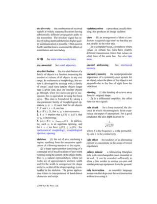 site diversity the combination of received        skeletonization a procedure, usually thin-
signals at widely separated locations having      ning, that produces an image skeleton.
substantially different propagation paths to
the transmitter. The resultant signal has re-     skew      (1) an arrangement of slots or con-
duced fading depth and therefore higher qual-     ductors in squirrel cage rotors so that they are
ity communication is possible. Often used in      not parallel to the rotor axis.
Earth–satellite link to overcome the effects of      (2) in computer buses, a condition where
scintillation and rain fading.                    values on certain bus lines have slightly
                                                  different transmission times than values on
                                                  other lines of the same bus. See also tape
SITH        See static induction thyristor.       skew.

six connected        See voxel adjacency.         skewed addressing             See interleaved
                                                  memory.
size distribution the size distribution of a
family of objects is a function measuring the     skewed symmetry        the nonperpendicular
number or volume of all objects in any size       appearance of a symmetry-axes system for
range. In mathematical morphology, this no-       an object, when the plane of the object is not
tion is developed by analogy with a family        perpendicular to the line of sight from the
of sieves: each sieve retains objects larger      viewpoint.
than a given size, and lets smaller objects
go through; when two sieves are put in suc-       skewing      (1) the bending of a curve away
cession, this is equivalent to using the ﬁnest    from it’s original shape.
sieve. This idea is formalized by taking a           (2) In a differential ampliﬁer, the offset
one-parameter family of morphological op-         between two signals.
erators γr (r > 0) such that for all objects
X, Y and r, s > 0, one has                        skin depth      for a lossy material, the dis-
1. γr (X) ≤ X, that is, γr is anti-extensive;     tance at which electromagnetic ﬁelds expe-
2. X ≤ Y implies that γr (X) ≤ γr (Y ), that      rience one neper of attenuation. For a good
is, γr is increasing;                             conductor, the skin depth is given by
3. γr (γs (X)) = γmax(r,s) (X). In particu-                            1
lar, each γr is an algebraic opening, and                            √
                                                                      π µf σ
for s > r we have γs (X) ≤ γr (X). See
mathematical morphology, morphological            where f is the frequency, µ is the permeabil-
operator, opening.                                ity, and σ is the conductivity.

skeleton      (1) the set of arcs, enclosing a    skin effect the tendency of an alternating
region, resulting from the successive appli-      current to concentrate in the areas of lowest
cation of a thinning operator on the region.      impedance.
   (2) a shape representation consisting of a
connected set of pixel locations of unit width    skinny minnie       a telescoping ﬁberglass
running along the centers of the object limbs.    pole with interchangeable tools mounted at
This is a natural representation, where (a)       its end. It can be extended sufﬁciently to
limbs are of approximately uniform width          allow a line worker to service cut-outs and
and (b) the width is unimportant for shape        similar pole-top equipment from the ground.
analysis, so that all the shape topology is em-
bedded in the skeleton. The prime applica-        skip instruction        an assembly language
tion relates to interpretation of hand-drawn      instruction that skips over the next instruction
characters and script.                            without executing it.


c   2000 by CRC Press LLC
 
