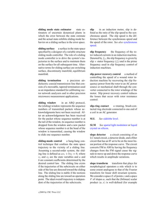 sliding mode state estimator          state es-    slip    in an induction motor, slip is de-
timators of uncertain dynamical plants in          ﬁned as the ratio of the slip speed to the syn-
which the error between the state estimate         chronous speed. The slip speed is the dif-
and the actual state exhibits sliding mode be-     ference between the synchronous speed and
havior on a sliding surface in the error space.    the speed of the rotor. See also synchronous
                                                   speed.
sliding surface a surface in the state space
speciﬁed by a designer of a variable structure     slip frequency       the frequency of the ro-
sliding mode controller. The role of a sliding     tor induced currents in an induction machine.
mode controller is to drive the system’s tra-      Denoted by fsl , the slip frequency is given by
jectories to the surface and to maintain them      slip × stator frequency (fs ) and is the prime
on the surface for all subsequent time. Alter-     frequency used in slip frequency control of
native terms for sliding surface are switching     induction machines.
surface, discontinuity manifold, equilibrium
manifold.                                          slip power recovery control a method of
                                                   controlling the speed of a wound rotor in-
sliding termination         a precision air-       duction machine by recovering the slip fre-
dielectric coaxial transmission line that con-     quency power from the rotor to an AC power
sists of a moveable, tapered termination used      source or mechanical shaft through the con-
as an impedance standard for calibrating vec-      verter connected to the rotor windings of the
tor network analyzers and in other precision       motor. Slip power recovery control reduces
microwave measurement applications.                the losses that occur with rotor resistance
                                                   control.
sliding window         in an ARQ protocol,
the (sliding) window represents the sequence       slip-ring contact      a rotating, brush-con-
numbers of transmitted packets whose ac-           tacted ring electrode connected to one end of
knowledgments have not been received. Af-          a coil in an AC generator.
ter an acknowledgement has been received
for the packet whose sequence number is at         SLL      See sidelobe level.
the tail of the window, its sequence number is
dropped from the window and a new packet           SLM See spatial light modulator or liquid
whose sequence number is at the head of the        crystal on silicon.
window is transmitted, causing the window
to slide one sequence number.                      slope detector       a circuit consisting of an
                                                   LC tuned circuit, a detector diode, and a ﬁlter
sliding-mode control         a bang-bang con-      circuit that has an IF set to be on the most lin-
trol technique that conﬁnes the state space        ear portion of the response curve. The circuit
trajectory to the vicinity of a sliding line.      converts FM to AM by having the frequency
Assuming a second-order system, the slid-          changes from the FM signal cause the sig-
ing line is deﬁned as ax1 + bx2 = 0, where         nals to move up and down the response curve
x1 and x2 are the state variables and a and        which results in amplitude variations.
b are constant coefﬁcients determined by the
desired control law. The sliding line exists       slope transform      transform that plays for
if the trajectories of the subcircuits on either   morphological operators a role which is to
side of the line are directed toward the sliding   some extent analogous to that of the Fourier
line. The sliding line is stable if the motions    transform for linear shift invariant systems.
along the sliding line are toward an operation     We consider a space E of points x and a space
point. The ideal overall trajectory is indepen-    F of slopes α, such that the (bilinear) scalar
dent of the trajectories of the subcircuits.       product α, x is well-deﬁned (for example


c   2000 by CRC Press LLC
 