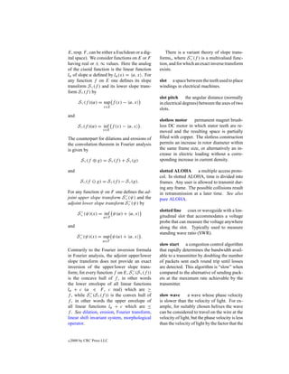 E, resp. F , can be either a Euclidean or a dig-      There is a variant theory of slope trans-
                                                                    −
ital space). We consider functions on E or F       forms„ where S∨ (f ) is a multivalued func-
having real or ± ∞ values. Here the analog         tion, and for which an exact inverse transform
of the cisoid function is the linear function      exists.
lα of slope α deﬁned by lα (x) = α, x . For
any function f on E one deﬁnes its slope           slot a space between the teeth used to place
transform S∨ (f ) and its lower slope trans-       windings in electrical machines.
form S∧ (f ) by
                                                   slot pitch     the angular distance (normally
        S∨ (f )(α) = sup f (x) − α, x              in electrical degrees) between the axes of two
                      x∈E
                                                   slots.
and
                                                   slotless motor     permanent magnet brush-
        S∧ (f )(α) = inf f (x) − α, x .            less DC motor in which stator teeth are re-
                      x∈E
                                                   moved and the resulting space is partially
The counterpart for dilations and erosions of      ﬁlled with copper. The slotless construction
the convolution theorem in Fourier analysis        permits an increase in rotor diameter within
is given by                                        the same frame size, or alternatively an in-
                                                   crease in electric loading without a corre-
         S∨ (f ⊕ g) = S∨ (f ) + S∨ (g)             sponding increase in current density.

and                                                slotted ALOHA a multiple access proto-
                                                   col. In slotted ALOHA, time is divided into
         S∧ (f    g) = S∧ (f ) − S∨ (g).           frames. Any user is allowed to transmit dur-
                                                   ing any frame. The possible collisions result
For any function ψ on F one deﬁnes the ad-         in retransmission at a later time. See also
                              −
joint upper slope transform S∨ (ψ) and the         pure ALOHA.
                                −
adjoint lower slope transform S∧ (ψ) by
         −                                         slotted line coax or waveguide with a lon-
        S∨ (ψ)(x) = inf ψ(α) + α, x
                      α∈F                          gitudinal slot that accommodates a voltage
                                                   probe that can measure the voltage anywhere
and                                                along the slot. Typically used to measure
        −                                          standing wave ratio (SWR).
       S∧ (ψ)(x) = sup ψ(α) + α, x .
                      α∈F
                                                   slow start a congestion control algorithm
Contrarily to the Fourier inversion formula        that rapidly determines the bandwidth avail-
in Fourier analysis, the adjoint upper/lower       able to a transmitter by doubling the number
slope transform does not provide an exact          of packets sent each round trip until losses
inversion of the upper/lower slope trans-          are detected. This algorithm is “slow” when
                                   −
form; for every function f on E, S∨ (S∨ (f ))      compared to the alternative of sending pack-
is the concave hull of f , in other words          ets at the maximum rate achievable by the
the lower envelope of all linear functions         transmitter.
lα + c (α ∈ F , c real) which are ≥
             −
f , while S∧ (S∧ (f )) is the convex hull of       slow wave       a wave whose phase velocity
f , in other words the upper envelope of           is slower than the velocity of light. For ex-
all linear functions lα + c which are ≤            ample, for suitably chosen helixes the wave
f . See dilation, erosion, Fourier transform,      can be considered to travel on the wire at the
linear shift invariant system, morphological       velocity of light, but the phase velocity is less
operator.                                          than the velocity of light by the factor that the


c   2000 by CRC Press LLC
 