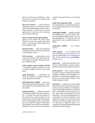 pitch is less than the circumference. Slow         could be decreased by the use of structured
wave may also be present on structures like        norms.
coplanar waveguides.
                                                   small scale integration (SSI)          an early
slow-wave structure        a short microwave       level of integration circuit fabrication that al-
transmission line in a traveling wave tube in      lowed approximately between 1 and 12 gates
which the longitudinal phase velocity of trav-     on one chip.
eling microwave is slowed down to almost
equal speed of electrons in the interacting        small signal ampliﬁer ampliﬁer designed
electron beam of the tube.                         for amplifying very low level signals. Typi-
                                                   cally, small signal ampliﬁers have an AC sig-
slowly varying envelope approximation              nal magnitude that is 1/10 the DC value and
neglect of the second time and/or space            operate under class A ampliﬁer biasing con-
derivatives in the wave equation governing         ditions.
nearly monochromatic/nearly plane-wave
electromagnetic ﬁelds.
                                                   small-signal stability           See dynamic
                                                   stability.
slowness surface       a plot of the reciprocal
of the phase velocity as a function of direction
                                                   smart antenna        a set of antennas used
in an anisotropic crystal.
                                                   in an intelligent way in one receiver to im-
                                                   prove the performance of a communication
SMA connector        a subminiature coaxial
                                                   link. See also beamforming, space division
connector with both male and female ver-
                                                   multiple access.
sions capable of an upper frequency limita-
tion of about 26 GHz.
                                                   smart card credit-card-sized device con-
small computer systems interface (SCSI)            taining a microcomputer, used for security-
 a high-speed parallel computer bus used           intensive functions such as debit transactions.
to interface peripheral devices such as disk
drives.                                            smart material       one of a class of materi-
                                                   als and/or composite media having inherent
small disturbance         a disturbance for        intelligence together with self-adaptive ca-
which the equation for dynamic operation           pabilities to external stimuli applied in pro-
can be linearized for analysis.                    portion to a sensed material response. Also
                                                   called intelligent material.
small disturbance stability       power sys-
tem stability under small disturbances, which      smart pixel an element in an array of light
can be studied by using linearized power sys-      detectors that contains electronic signal pro-
tem models.                                        cessing circuitry in addition to the light de-
                                                   tector; a spatial light modulator in which each
small gain theorem a sufﬁcient condition           pixel is controlled by a local electronic cir-
for the robust stability of the closed-loop sys-   cuit. Smart pixels are fabricated with VLSI
tem. It requires the open-loop operator of         technology. Each light modulating pixel is
the system to have a norm less than one. For       connected to its own tiny electronic circuit
linear systems, the small gain theorem guar-       adjacent to the pixel. The circuit may consist
antees well possedness while in the nonlin-        of detector, switching or logic circuit, mem-
ear case it should be assumed. The theorem         ory, and source or additional shutter. It is
may be highly conservative for structured un-      an advanced, optically addressed spatial light
certainties. In some cases the conservatism        modulator and still immature.


c   2000 by CRC Press LLC
 