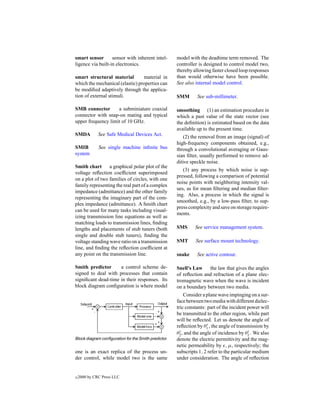 smart sensor       sensor with inherent intel-        model with the deadtime term removed. The
ligence via built-in electronics.                     controller is designed to control model two,
                                                      thereby allowing faster closed loop responses
smart structural material        material in          than would otherwise have been possible.
which the mechanical (elastic) properties can         See also internal model control.
be modiﬁed adaptively through the applica-
tion of external stimuli.                             SMM       See sub-millimeter.

SMB connector       a subminiature coaxial            smoothing (1) an estimation procedure in
connector with snap-on mating and typical             which a past value of the state vector (see
upper frequency limit of 10 GHz.                      the deﬁnition) is estimated based on the data
                                                      available up to the present time.
SMDA          See Safe Medical Devices Act.               (2) the removal from an image (signal) of
                                                      high-frequency components obtained, e.g.,
SMIB          See single machine inﬁnite bus          through a convolutional averaging or Gaus-
system                                                sian ﬁlter, usually performed to remove ad-
                                                      ditive speckle noise.
Smith chart      a graphical polar plot of the
                                                         (3) any process by which noise is sup-
voltage reﬂection coefﬁcient superimposed
                                                      pressed, following a comparison of potential
on a plot of two families of circles, with one
                                                      noise points with neighboring intensity val-
family representing the real part of a complex
                                                      ues, as for mean ﬁltering and median ﬁlter-
impedance (admittance) and the other family
                                                      ing. Also, a process in which the signal is
representing the imaginary part of the com-
                                                      smoothed, e.g., by a low-pass ﬁlter, to sup-
plex impedance (admittance). A Smith chart
                                                      press complexity and save on storage require-
can be used for many tasks including visual-
                                                      ments.
izing transmission line equations as well as
matching loads to transmission lines, ﬁnding
lengths and placements of stub tuners (both           SMS      See service management system.
single and double stub tuners), ﬁnding the
voltage standing wave ratio on a transmission         SMT      See surface mount technology.
line, and ﬁnding the reﬂection coefﬁcient at
any point on the transmission line.                   snake     See active contour.

Smith predictor      a control scheme de-             Snell’s Law    the law that gives the angles
signed to deal with processes that contain            of reﬂection and refraction of a plane elec-
signiﬁcant dead-time in their responses. Its          tromagnetic wave when the wave is incident
block diagram conﬁguration is where model             on a boundary between two media.
                                                          Consider a plane wave impinging on a sur-
                                                      face between two media with different dielec-
                                                      tric constants: part of the incident power will
                                                      be transmitted to the other region, while part
                                                      will be reﬂected. Let us denote the angle of
                                                                      r
                                                      reﬂection by θ1 , the angle of transmission by
                                                        t                                  i
                                                      θ2 , and the angle of incidence by θ1 . We also
Block diagram conﬁguration for the Smith predictor.   denote the electric permittivity and the mag-
                                                      netic permeability by , µ, respectively; the
one is an exact replica of the process un-            subscripts 1, 2 refer to the particular medium
der control, while model two is the same              under consideration. The angle of reﬂection


c   2000 by CRC Press LLC
 
