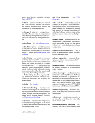 some type of diversity combining. See also        soft X-ray lithography             See EUV
hand-off, IS-95.                                  lithography.

soft iron a term used to describe iron that       softer hand-off     similar to the concept of
has a low coercivity. Note that soft refers to    soft hand-off except that it involves transmis-
the magnetic properties of the material, not      sion/reception through multiple antenna sec-
necessarily the physical properties.              tors of the same cell as opposed to multiple
                                                  base stations. In contrast to soft hand-off,
soft magnetic material         a magnetic ma-     softer hand-off need not involve the mobile
terial that does not retain its magnetization     telephone system switch in the hand-off pro-
when the magnetizing ﬁeld is removed; a ma-       cess.
terial with low coercivity and high permeabil-
ity.                                              software design       a phase of software de-
                                                  velopment life cycle that maps what the sys-
soft real-time       See soft real-time system.   tem is supposed to do into how the system
                                                  will do it in a particular hardware/software
soft real-time system     a real-time system      conﬁguration.
in which failure to meet deadlines results in
performance degradation but not necessarily       software development life cycle a way to
failure. Compare with ﬁrm real-time, hard         divide the work that takes place in the devel-
real-time.                                        opment of an application.

soft switching      the control of converter      software engineering     systematic devel-
switching in order to utilize device and com-     opment, operation, maintenance, and retire-
ponent parasitics and resonance conditions to     ment of software.
enable zero current switching (ZCS) or zero
voltage switching (ZVS), thereby reducing         software evolution the process that adapts
switching losses, stress and EMI. Typically       the software to changes in the environment
this is performed with additional resonant        where it is used.
components and switches that are activated
only during the switching transients.             software interrupt a machine instruction
   Soft switching also allows higher switch-      that initiates an interrupt function. Software
ing frequencies in order to reduce the con-       interrupts are often used for system calls, be-
verter size and weight, thus increasing the       cause they can be executed from anywhere in
power density.                                    memory and the processor provides the nec-
                                                  essary return address handling. Also known
softbake        See prebake.                      as a supervisor call instruction (SVC) (IBM
                                                  mainframes) or INT instruction (Intel X86).
soft-decision decoding      decoding of en-
coded information given an unquantized (or        software reengineering the reverse anal-
ﬁnely quantized) estimate of the individually     ysis of an old application to conform to a new
coded message symbols (for example, the           methodology.
output directly from the channel). Compare
with hard-decision decoding.                      soil electrode     an electrical connection to
                                                  the soil, often in the form of a metal stake
soft-starter     a motor starter that provides    driven into the earth.
a ramp-up of voltage supplied to the motor
at starting with the objective of reducing the    solar–thermal–electric conversion        col-
starting current and torque.                      lection of solar energy in thermal form using


c   2000 by CRC Press LLC
 