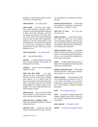 ﬂat-plate or concentrating collectors and its    ics, and magnetics to implement the operat-
conversion to electrical form.                   ing logic.

solder duration        See solder proﬁle.        solid state ultraviolet laser an ultraviolet
                                                 laser made from a solid state or semiconduc-
solder proﬁle       the time versus temper-      tor material, e.g., Nd:LaF3, Ce:LaF.
ature proﬁle required to properly solder a
connection without damaging the component        solid state UV laser          See solid state
to either side of the connection, and with-      ultraviolet laser.
out leaving any defects in the solder joint.
The solder proﬁle will include preheating,       solidly grounded         an electrical distribu-
ramp-up, time at solder reﬂow temperature,       tion system in which one of the normal
ramp-down, and any relevant limits in time       current-carrying conductors, often the neu-
and temperature. The proﬁle will be speciﬁc      tral, is intentionally connected to ground with
to a given system (components, materials,        no impedance other than that of the conduc-
plating, ﬂuxes or gases, solder type, surface    tor comprising the connection.
preparation, etc.).
                                                 solidly grounded system         a grounding
solder temperature          See solder proﬁle.   scheme in which the neutral wire of a power
                                                 system is connected to ground at frequent in-
sole      a nonemitting cathode.                 tervals so as to minimize the impedance be-
                                                 tween neutral and ground.
solenoid     a wound cylindrical and mag-
netic material assembly used typically for       soliton    an optical pulse that preserves its
producing linear motions.                        shape while propagating by balancing ﬁber
                                                 dispersion and nonlinearity.
solid laser   laser in which the amplifying
medium is a solid.                               soliton transmission system often termed
                                                 the ﬁfth generation of ﬁber optic communi-
solid state disk (SSD)           very large-     cation systems. See also soliton.
capacity, but slow, semiconductor memory
that may be used as a logical disk, extended     solution domain       electromagnetic ﬁelds
main memory, or as a logical cache be-           can be represented as a function of time, or
tween main memory and conventional disk.         a time-domain description, or as a function
SSD is typically constructed from DRAM           of frequency using a (usually) Fourier trans-
and equipped with a battery to make it non-      form, which produces a frequency-domain
volatile. First used in IBM 3090 and Cray-       description.
XMP computer systems.
                                                 SOM       See self organizing map.
solid state laser laser in which the ampli-
fying medium is a solid, sometimes consid-       sonar acronym for “sound navigation and
ered to exclude semiconductor lasers.            ranging” adopted in the 1940s, involves the
                                                 use of sound to explore the ocean and under-
solid state power ampliﬁer (SSPA)         a      water objects.
high-power, multistage ampliﬁer using semi-
conductor devices.                               sonar equation       See ﬁgure of merit.

solid state relay   a protective relay that      SONET       See synchronous optical network.
employs analog electronics, logic electron-


c   2000 by CRC Press LLC
 