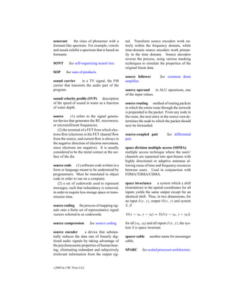 sonorant      the class of phonemes with a         nal. Transform source encoders work en-
formant-like spectrum. For example, vowels         tirely within the frequency domain, while
and nasals exhibit a spectrum that is based on     time-domain source encoders work primar-
formants.                                          ily in the time domain. Source decoders
                                                   reverse the process, using various masking
SONT         See self-organizing neural tree.      techniques to simulate the properties of the
                                                   original linear data.
SOP        See sum of products.
                                                   source follower            See common drain
sound carrier      in a TV signal, the FM          ampliﬁer.
carrier that transmits the audio part of the
program.                                           source operand       in ALU operations, one
                                                   of the input values.
sound velocity proﬁle (SVP) description
of the speed of sound in water as a function       source routing method of routing packets
of water depth.                                    in which the entire route through the network
                                                   is prepended to the packet. From any node in
source       (1) refers to the signal genera-      the route, the next entry in the source root de-
tor/device that generates the RF, microwave,       termines the node to which the packet should
or micromilliwatt frequencies.                     next be forwarded.
   (2) the terminal of a FET from which elec-
trons ﬂow (electrons in the FET channel ﬂow        source-coupled pair             See differential
from the source, and current ﬂow is always in      pair.
the negative direction of electron movement,
since electrons are negative). It is usually       space division multiple access (SDMA)
considered to be the metal contact at the sur-     multiple access technique where the users’
face of the die.                                   channels are separated into spot-beams with
                                                   highly directional or adaptive antennas al-
source code (1) software code written in a         lowing reuse of time and frequency resources
form or language meant to be understood by         between users. Used in conjunction with
programmers. Must be translated to object          FDMA/TDMA/CDMA.
code in order to run on a computer.
   (2) a set of codewords used to represent        space invariance       a system which a shift
messages, such that redundancy is removed,         (translation) in the spatial coordinates for all
in order to require less storage space or trans-   inputs yields the same output except for an
mission time.                                      identical shift. Thus, in two dimensions, for
                                                   an input I (x, y), output O(x, y) and system
source coding the process of mapping sig-          S, if
nals onto a ﬁnite set of representative signal
vectors referred to as codewords.                  O(x − x0 , y − y0 ) = S{I (x − x0 , y − y0 )}

source compression          See source coding.     for all (x0 , y0 ) and all inputs I (x, y), the sys-
                                                   tem S is space invariant.
source encoder       a device that substan-
tially reduces the data rate of linearly dig-      spacer cable       another name for messenger
itized audio signals by taking advantage of        cable.
the psychoacoustic properties of human hear-
ing, eliminating redundant and subjectively        SPARC        See scaled processor architecture.
irrelevant information from the output sig-


c   2000 by CRC Press LLC
 