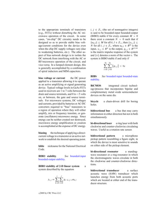 to the appropriate terminals of transistors         i, j ∈ Z+ (the set of nonnegative integers)
(e.g., FETs) without disturbing the AC mi-          is said to be bounded-input bounded-output
crowave operation of the circuit. In some           (BIBO) stable if for every constant M > 0
cases, “on-chip” DC circuitry needs to be           there exist a constant N > 0 such that if
designed so as to provide stable bias volt-           uk,l ≤ M for all k, l ∈ Z+ , then yi,j ≤
age/current conditions for the device even          N for all i, j ∈ Z+ where uk,l ∈ R m is the
when the chip DC supply voltages vary (due          input, yi,j ∈ R p is the output, gi,j ∈ R p×m
to weakening batteries, etc.). The other as-        is the matrix impulse response of the system
pect of bias network design is to isolate the       and v denotes a norm of the vector v. The
DC network from interfering with the AC or          system is BIBO stable if and only if
RF/microwave operation of the circuit, and                       ∞    ∞
vice-versa. In a lumped element design, this                                gi,j < ∞
is generally accomplished by a combination                       i=0 j =0
of spiral inductors and MIM capacitors.
                                                    BIBS       See bounded-input bounded-state
bias voltage or current         the DC power
                                                    stability.
applied to a transistor allowing it to operate
as an active amplifying or signal generating        BiCMOS           integrated circuit technol-
device. Typical voltage levels in GaAs FETs         ogy/process that incorporates bipolar and
used in receivers are 1 to 7 volts between the      complementary metal oxide semiconductor
drain and source terminals, and 0 to −5 volts       devices on the same die.
on, or between, the gate and source termi-
nals. For microwave systems, DC voltages            bicycle     a chain-driven drill for boring
and currents, provided by batteries or AC/DC        holes.
converters required to “bias” transistors to
a region of operation where they will either        bidirectional bus       a bus that may carry
amplify, mix or frequency translate, or gen-        information in either direction but not in both
erate (oscillators) microwave energy. Since         simultaneously.
energy can be neither created nor destroyed,
microwave energy ampliﬁcation or creation           bi-directional laser    a ring laser with both
is accomplished at the expense of DC energy.        clockwise and counter-clockwise circulating
                                                    waves. Useful as a rotation rate sensor.
biasing the technique of applying a direct-
current voltage to a transistor or an active net-   bidirectional pattern          a microphone
work to establish the desired operating point.      pickup pattern resembling a ﬁgure eight, in
                                                    which the device is most sensitive to sounds
bible      nickname for the National Electrical     on either side of the pickup element.
Code.
                                                    bi-directional resonator        a standing-
                                                    wave resonator or a ring-resonator in which
BIBO stability          See bounded-input
                                                    the electromagnetic waves circulate in both
bounded-output stability.
                                                    the clockwise and counter-clockwise direc-
                                                    tions.
BIBO stability of 2-D linear system            a
system described by the equation                    bidirectional transducer          a surface
                                                    acoustic wave (SAW) transducer which
                     i   j
                                                    launches energy from both acoustic ports
           yi,j =             gi−k,j −l uk,l        which are located at either end of the trans-
                    k=0 l=0                         ducer structure.


c   2000 by CRC Press LLC
 