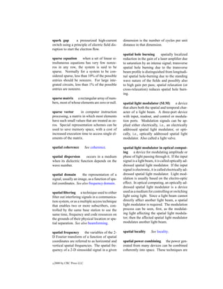 spark gap         a pressurized high-current      dimension is the number of cycles per unit
switch using a principle of electric ﬁeld dis-    distance in that dimension.
ruption to start the electron ﬂow.
                                                  spatial hole burning       spatially localized
sparse equation        when a set of linear si-   reduction in the gain of a laser ampliﬁer due
multaneous equations has very few nonze-          to saturation by an intense signal; transverse
ros in any row, the system is said to be          spatial hole burning due to the transverse
sparse. Normally for a system to be con-          beam proﬁle is distinguished from longitudi-
sidered sparse, less than 10% of the possible     nal spatial hole-burning due to the standing
entries should be nonzero. For large inte-        wave nature of the ﬁelds and possibly also
grated circuits, less than 1% of the possible     to high gain per pass; spatial relaxation (or
entries are nonzero.                              cross-relaxation) reduces spatial hole burn-
                                                  ing.
sparse matrix a rectangular array of num-
bers, most of whose elements are zero or null.    spatial light modulator (SLM)          a device
                                                  that alters both the spatial and temporal char-
sparse vector       in computer instruction       acter of a light beam. A three-port device
processing, a matrix in which most elements       with input, readout, and control or modula-
have such small values that are treated as ze-    tion ports. Modulation signals can be ap-
ros. Special representation schemes can be        plied either electrically, i.e., an electrically
used to save memory space, with a cost of         addressed spatial light modulator, or opti-
increased execution time to access single el-     cally, i.e., optically addressed spatial light
ements of the matrix.                             modulator. Also called a light valve.

spatial coherence           See coherence.        spatial light modulator in optical comput-
                                                  ing     a device for modulating amplitude or
spatial dispersion      occurs in a medium        phase of light passing through it. If the input
when its dielectric function depends on the       signal is a light beam, it is called optically ad-
wave number.                                      dressed spatial light modulator. If the input
                                                  signal is electronic, it is called electrically ad-
spatial domain        the representation of a     dressed spatial light modulator. Light mod-
signal, usually an image, as a function of spa-   ulation is usually based on the electro-optic
tial coordinates. See also frequency domain.      effect. In optical computing, an optically ad-
                                                  dressed spatial light modulator is a device
spatial ﬁltering a technique used to either       used as a medium for controlling or switching
ﬁlter out interfering signals in a communica-     light using light. Since a light beam cannot
tion system, or as a multiple access technique    directly affect another light beam, a spatial
that enables two or more subscribers, con-        light modulator is required. The modulation
trolled by the same base station to use the       process can be seen, ﬁrst, as the modulat-
same time, frequency and code resources on        ing light affecting the spatial light modula-
the grounds of their physical location or spa-    tor; then the affected spatial light modulator
tial separation. See also beamforming.            modulates another light beam.

spatial frequency      the variables of the 2-    spatial locality      See locality.
D Fourier transform of a function of spatial
coordinates are referred to as horizontal and     spatial power combining the power gen-
vertical spatial frequencies. The spatial fre-    erated from many devices can be combined
quency of a 2-D sinusoidal signal in a given      coherently into space. These techniques are


c   2000 by CRC Press LLC
 