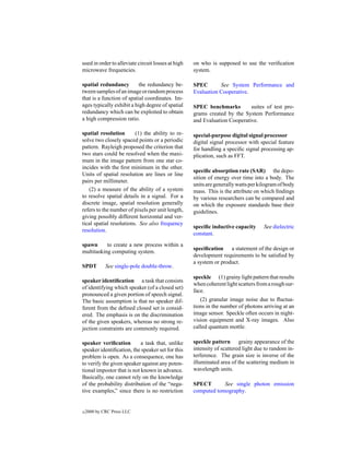 used in order to alleviate circuit losses at high   on who is supposed to use the veriﬁcation
microwave frequencies.                              system.

spatial redundancy         the redundancy be-       SPEC       See System Performance and
tween samples of an image or random process         Evaluation Cooperative.
that is a function of spatial coordinates. Im-
ages typically exhibit a high degree of spatial     SPEC benchmarks         suites of test pro-
redundancy which can be exploited to obtain         grams created by the System Performance
a high compression ratio.                           and Evaluation Cooperative.

spatial resolution       (1) the ability to re-     special-purpose digital signal processor
solve two closely spaced points or a periodic       digital signal processor with special feature
pattern. Rayleigh proposed the criterion that       for handling a speciﬁc signal processing ap-
two stars could be resolved when the maxi-          plication, such as FFT.
mum in the image pattern from one star co-
incides with the ﬁrst minimum in the other.
                                                    speciﬁc absorption rate (SAR) the depo-
Units of spatial resolution are lines or line
                                                    sition of energy over time into a body. The
pairs per millimeter.
                                                    units are generally watts per kilogram of body
   (2) a measure of the ability of a system         mass. This is the attribute on which ﬁndings
to resolve spatial details in a signal. For a       by various researchers can be compared and
discrete image, spatial resolution generally        on which the exposure standards base their
refers to the number of pixels per unit length,     guidelines.
giving possibly different horizontal and ver-
tical spatial resolutions. See also frequency
                                                    speciﬁc inductive capacity      See dielectric
resolution.
                                                    constant.
spawn      to create a new process within a
                                                    speciﬁcation a statement of the design or
multitasking computing system.
                                                    development requirements to be satisﬁed by
                                                    a system or product.
SPDT         See single-pole double-throw.
                                                    speckle (1) grainy light pattern that results
speaker identiﬁcation a task that consists
                                                    when coherent light scatters from a rough sur-
of identifying which speaker (of a closed set)
                                                    face.
pronounced a given portion of speech signal.
The basic assumption is that no speaker dif-           (2) granular image noise due to ﬂuctua-
ferent from the deﬁned closed set is consid-        tions in the number of photons arriving at an
ered. The emphasis is on the discrimination         image sensor. Speckle often occurs in night-
of the given speakers, whereas no strong re-        vision equipment and X-ray images. Also
jection constraints are commonly required.          called quantum mottle.

speaker veriﬁcation         a task that, unlike     speckle pattern grainy appearance of the
speaker identiﬁcation, the speaker set for this     intensity of scattered light due to random in-
problem is open. As a consequence, one has          terference. The grain size is inverse of the
to verify the given speaker against any poten-      illuminated area of the scattering medium in
tional impostor that is not known in advance.       wavelength units.
Basically, one cannot rely on the knowledge
of the probability distribution of the “nega-       SPECT       See single photon emission
tive examples,” since there is no restriction       computed tomography.


c   2000 by CRC Press LLC
 