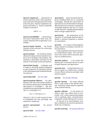 spectral completeness         characteristic of    spectrometer optical instrument that dis-
a linear dynamical system whose eigenfunc-         perses broadband light into its component
tions connected with eigenvalues form a basis      wavelengths, allowing the measurement of
in the state space. Spectral completeness de-      light intensity at each individual wavelength.
pends on the matrix A1 . System is spectrally      Spectrometers may use prisms or gratings for
complete if and only if                            wavelength dispersion and any of a variety
                                                   of light detectors including photomultiplier
                   rankA1 = n                      tubes or charge-coupled devices.

                                                   spectroscopy       the measurement of the
spectral controllabillity a linear dynam-          intensities of wavelength dispersed light to
ical system characteristic where every sub-        identify a chemical component or measure
system connected with an eigenvalue is con-        its concentration.
trollable.
                                                   spectrum      (1) a range of electromagnetic
spectral density function        the Fourier       energy ordered in accordance with their rel-
transform of the covariance for a wide-sense       ative periodicity.
stationary process.                                   (2) the magnitude of the Fourier transform
                                                   of a (deterministic) signal. The word spec-
spectral domain        the transform domain        trum is also used to refer to the power spec-
obtained by taking a Fourier transform in or-      trum of a random process.
der to solve a boundary value problem. This
technique is particularly convenient for the       spectrum analyzer        a test system that
analysis of microstrip circuits and antennas.      measures RF or microwave devices in terms
                                                   of signal frequency and signal power.
spectral hole burning       a technique used
to render an absorbing material transparent
                                                   spectrum reuse reusing frequencies over
at select frequencies by bleaching a portion
                                                   and over again in a conﬁned area, resulting
of the (inhomogeneously broadened) absorp-
                                                   in more efﬁcient utilization and higher radio
tion spectrum.
                                                   network capacity.
spectral linewidth          See line width.
                                                   specular     See specular reﬂection.
spectral quantum efﬁciency           for a pho-
                                                   specular intensity       the energy reﬂected
todetector, the ratio of the average number of
                                                   from a rough surface in the specular direc-
free electrons produced per monochormatic
                                                   tion. Sometimes called coherent component
input photon of wavelength λ. The rela-
                                                   of the scattered intensity.
tionship between spectral quantum efﬁciency
(Qe (λ)), wavelength (λ) is
                                                   specular reﬂection        (1) the process by
            S(λ) = (124) (Qe (λ)) /λ               which a radio wave reﬂects from an elec-
                                                   trically “even” surface experiencing changes
where S(λ), (Qe (λ)), and λ are given in units     only in amplitude, phase, and polarization,
of milliamperes per watt, percentage, and          comparable to light reﬂecting from a mirror.
nanometers, respectively.                              (2) the part of an electromagnetic wave
                                                   that is reﬂected in the direction speciﬁed by
spectral representation             See spectral   Snell’s law of reﬂection.
domain.
                                                   specular scattering     See specular reﬂection.
spectral width        See line width.


c   2000 by CRC Press LLC
 