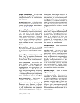 specular transmittance        the effect on a       tions of about 10 ms (frames), in practice the
signal passing through a diffusely transmit-        speech signal turns out to be quasi-stationary.
ting surface such as that the signal scattered      For each frame, all relevant speech prepro-
in all directions.                                  cessing approaches return a vector of param-
                                                    eters that make it possible to reconstruct the
speculative execution     a CPU instruction         signal. Speech preprocessing is mainly car-
execution technique in which instructions are       ried out by using frequential approaches (e.g.,
executed without regard to data dependen-           the short-time Fourier transform) or linear
cies. See also lookahead.                           prediction.

speech activity factor the fraction of time         speech recognition the process of recog-
for which a speech signal is nonzero-valued,        nizing speech portions carrying out linguis-
over a long period of time. Zero-valued             tic information. The recognition can involve
speech time segments occur as a result of           phonemes, single and connected words. Be-
pauses in the speech process. The speech            cause of the crucial role of time, most
activity factor is an important concept in the      successful approaches to automatic speech
theory of statistical multiplexing of voice sig-    recognition are currently based on HMM
nals in a telephone switch. It is also an im-       (hidden Markov models) that incorporate
portant concept in the IS-95 CDMA cellular          very naturally the time dimension.
system.
                                                    speech recognizer       system for performing
speech analysis        process of extracting        speech recognition.
time-varying parameters from the speech sig-
nal that represent a model for speech produc-       speech synthesis      the process of turning
tion.                                               information into synthesized speech. When
                                                    the synthesis involves restrictive linguistic
speech coding source coding of a speech             domains (e.g., announcements in railway sta-
signal. That is, the process of representing a      tions), the process often consists simply of
speech signal in digital form using as low rate     playing back speech recorded in EPROM
(in terms of, e.g., bits per second) as possible.   memories using proper coding (e.g., AD-
                                                    PCM). However, if one makes no restrictions
speech compression          the encoding of a       on the information to synthesize, only artiﬁ-
speech signal into a digital signal such that       cial speech production is possible, which is
the resulting bit rate is small and the orig-       commonly based on systems that predict pho-
inal speech signal may be reproduced with           netic units from linguistic information.
as little distortion as possible. The transfor-
mation of a coded speech signal into another        speech synthesizer       system for perform-
coded speech signal of lower bit rate in such       ing speech synthesis.
a way that there is insigniﬁcant loss in speech
quality of the decoded and play-back signal.        speech understanding the process of un-
                                                    derstanding the meaning of a given portion
speech enhancement         improvement of           of speech containing one or more sentences.
perceptual aspects of speech signals.               Unlike speech recognition, the problem is
                                                    not that of translating spoken to written units
speech preprocessing        the ﬁrst step in all    (e.g., words), but to extract the meaning.
problems of speech processing. In prepro-           Models of speech understanding cannot sim-
cessing, the objective is to condition the sig-     ply be based on the recognition of linguistic
nal so as to come up with more compressed           units, but must also take into account the do-
and informative representations. Within por-        main semantics.


c   2000 by CRC Press LLC
 