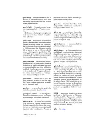 speed droop a linear characteristic that is       performance measure for the parallel algo-
provided to governors of two or more units        rithm and the multiprocessor.
operating in parallel for stable load division
in case of load increase.                         spent fuel     irradiated fuel whose ﬁssile
                                                  component has been reduced such that it is
speed of light (1) a scalar constant in vac-      no longer useful as reactor fuel.
uum roughly equal to 3 × 108 meters per sec-
ond.
                                                  sphere gap        a spark gap whose elec-
   (2) the phase velocity representing the rate
                                                  trodes are metal spheres. A sphere gap with
of advance of the phase front of a monochro-
                                                  carefully-calibrated electrode spacing is used
matic light wave.
                                                  as a measuring instrument for voltages in the
                                                  kilovolt to megavolt range.
speed range the minimum and maximum
speeds at which a motor must operate under
constant or variable torque load conditions.      spherical mirror       a mirror in which the
A 4:1 speed range for a motor with a top speed    reﬂecting surface is spherical.
of 1800 rpm means that the motor must be
able to operate as low as 450 rpm and still       spherical wave      an electromagnetic wave
remain within regulation speciﬁcations. The       in which each wavefront (surface of constant
controllable speed range of a motor is limited    phase) forms a sphere and propagates in to-
by the ability to deliver required torque below   ward or away from the center of the sphere. A
base speed without additional cooling.            uniform spherical wave has the same ampli-
                                                  tude over an entire wavefront; a nonuniform
speed regulation the variation of the out-        spherical wave has varying amplitude.
put speed of an electromechanical device as
the load on the shaft is increased from zero      spherical wrist a wrist where all of its rev-
to some speciﬁed fraction of the full load or     olute axes intersect at a single point. Such
rated load. Usually expressed as a percentage     a wrist is typically thought of as mounted
of the no-load speed. A large speed regula-       on a three-degree-of-mobility arm of a six-
tion is most often considered as a bad regu-      degree-of-mobility manipulator. For manip-
lation from a control point of view.              ulators with a spherical wrist it is possible
                                                  to solve the inverse kinematics from the arm
speed sensor       a device used to detect the    separately from the inverse kinematics for
speed of the rotor of an electric machine. Op-    the spherical wrist. This is equivalent to the
tical (strobe) and electromagnetic tachome-       inverse kinematics problem subdivided into
ters are commonly used.                           two subproblems, since the solution for the
                                                  position is decoupled from that for the orien-
speed servo a servo where the speed is the        tation.
controlled parameter. See also servo.

speed-power product         an overall perfor-    SPICE        a computer simulation program
mance measurement that is used to compare         developed by the University of California,
the various logic families and subfamilies.       Berkeley, in 1975. Versions are available
                                                  from several companies. The program is par-
speedup factor the ratio of execution time        ticularly advantageous for electronic circuit
for a problem on a single processor using         analysis, since DC, AC, transient, noise, and
the best sequential algorithm to the execu-       statistical analysis is possible.
tion time on a multiprocessor using a parallel
algorithm under consideration. Provides a         spike    See surge.


c   2000 by CRC Press LLC
 