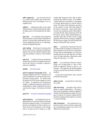 spike suppressor      any of several devices       ciently high frequency (how high is deter-
e.g., metal-oxide varistors that clamp short-      mined by the inductor value). In an MMIC,
duration power line overvoltages to an ac-         a spiral inductor is realized by a rectangular
ceptable level.                                    or circular spiral layout of a narrow strip of
                                                   metal. The value of the inductance increases
spillover    phenomenon that occurs when           as the number of turns and total length of
radiation from a feed extends past the reﬂec-      the spiral is increased. Large spiral induc-
tor edges and is not intercepted by the reﬂec-     tors are very commonly used as “bias chokes”
tor.                                               to isolate the DC input connection from the
                                                   RF circuit. Since a large valued inductor es-
spin echo     an oscillating electromagnetic       sentially looks like an open circuit to high
ﬁeld emitted by a macroscopic orientation of       frequency RF/microwave energy, negligible
atomic or nuclear spins, generated by revers-      RF/microwave energy will leak through and
ing the dephasing process in an inhomoge-          interact with the DC bias circuitry.
neously broadened material.
                                                   splice     a permanent connection between
spin coating the process of coating a thin         two ﬁbers made by melting or fusing the two
layer of resist onto a substrate by pouring a      ﬁbers together in an electric arc or gas ﬂame.
liquid resist onto the substrate and then spin-    Or they may be held together in a variety of
ning the substrate to achieve a thin uniform       mechanical devices that align the two ﬁber
coat.                                              cores. In fusion splicing, connections can be
                                                   achieved with losses < 0.1 dB.
spin lock    a mutual exclusion mechanism
where a process spins in an inﬁnite loop wait-
ing for the value of a variable to indicate a      spline (1) a continuous function, interpo-
resource availability.                             lating a set of data points pi , that is com-
                                                   posed of segments, having pi and pi+k as
spindle       See disk spindle.                    extremes. The segments are linked together
                                                   in such a way that the continuity constraint is
spiral computed tomography (CT)             an     satisﬁed.
imaging modality that uses a rotating X-ray           (2) piecewise polynomial, with a smooth
source and detector revolving around a con-        ﬁt between the pieces.
tinuously moving gantry. As viewed from
the gantry, the X-ray source appears to travel     spline wavelet     wavelet that is in the form
in a spiral. A continuous set of projection        of a spline.
images is gathered around the spiral and is
interpolated to obtain traditional transverse
cross-section images. Also known as helical        split and merge       procedure often used in
CT.                                                image or signal segmentation. The proce-
                                                   dure involves splitting, iteratively applied if
spiral CT       See spiral computed tomography.    needed, the inhomogeneous regions of an im-
                                                   age or sections of a discrete signal and fol-
                                                   lowed by merging similar regions or sections
spiral inductor      an integrated circuit im-     is a split and merge.
plementation of a common electrical element
that stores magnetic energy. Two extreme be-       split transaction      a bus transaction (e.g.,
haviors of an inductor are that it will act as a   memory read or write) in which a request and
short circuit to low frequency or DC energy,       the corresponding response are sent in two
and as an open circuit to energy at a sufﬁ-        different bus transactions.


c   2000 by CRC Press LLC
 