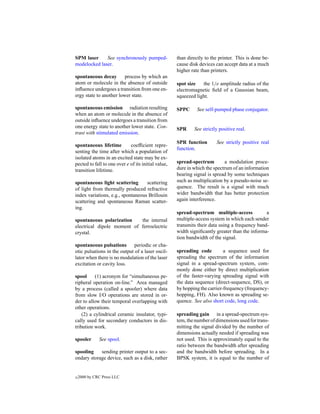 SPM laser     See synchronously pumped-              than directly to the printer. This is done be-
modelocked laser.                                    cause disk devices can accept data at a much
                                                     higher rate than printers.
spontaneous decay        process by which an
atom or molecule in the absence of outside           spot size   the 1/e amplitude radius of the
inﬂuence undergoes a transition from one en-         electromagnetic ﬁeld of a Gaussian beam,
ergy state to another lower state.                   squeezed light.

spontaneous emission radiation resulting             SPPC      See self-pumped phase conjugator.
when an atom or molecule in the absence of
outside inﬂuence undergoes a transition from
one energy state to another lower state. Con-        SPR     See strictly positive real.
trast with stimulated emission.
                                                     SPR function       See strictly positive real
spontaneous lifetime         coefﬁcient repre-
                                                     function.
senting the time after which a population of
isolated atoms in an excited state may be ex-
pected to fall to one over e of its initial value,   spread-spectrum        a modulation proce-
transition lifetime.                                 dure in which the spectrum of an information
                                                     bearing signal is spread by some techniques
spontaneous light scattering       scattering        such as multiplication by a pseudo-noise se-
of light from thermally produced refractive          quence. The result is a signal with much
index variations, e.g., spontaneous Brillouin        wider bandwidth that has better protection
scattering and spontaneous Raman scatter-            again interference.
ing.
                                                     spread-spectrum multiple-access            a
spontaneous polarization    the internal             multiple-access system in which each sender
electrical dipole moment of ferroelectric            transmits their data using a frequency band-
crystal.                                             width signiﬁcantly greater than the informa-
                                                     tion bandwidth of the signal.
spontaneous pulsations        periodic or cha-
otic pulsations in the output of a laser oscil-      spreading code         a sequence used for
lator when there is no modulation of the laser       spreading the spectrum of the information
excitation or cavity loss.                           signal in a spread-spectrum system, com-
                                                     monly done either by direct multiplication
spool      (1) acronym for “simultaneous pe-         of the faster-varying spreading signal with
ripheral operation on-line.” Area managed            the data sequence (direct-sequence, DS), or
by a process (called a spooler) where data           by hopping the carrier-frequency (frequency-
from slow I/O operations are stored in or-           hopping, FH). Also known as spreading se-
der to allow their temporal overlapping with         quence. See also short code, long code.
other operations.
    (2) a cylindrical ceramic insulator, typi-       spreading gain in a spread-spectrum sys-
cally used for secondary conductors in dis-          tem, the number of dimensions used for trans-
tribution work.                                      mitting the signal divided by the number of
                                                     dimensions actually needed if spreading was
spooler       See spool.                             not used. This is approximately equal to the
                                                     ratio between the bandwidth after spreading
spooling    sending printer output to a sec-         and the bandwidth before spreading. In a
ondary storage device, such as a disk, rather        BPSK system, it is equal to the number of


c   2000 by CRC Press LLC
 