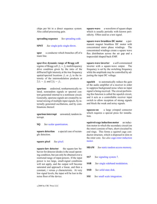 chips per bit in a direct sequence system.          square-wave a waveform of square shape
Also called processing gain.                        which is usually periodic with known peri-
                                                    odicity. Often used as a test signal.
spreading sequence           See spreading code.
                                                    square-wave brushless DC motor a per-
                                                    manent magnet brushless DC motor with
SPST        See single-pole single-throw.
                                                    concentrated stator phase windings. The
                                                    concentrated windings create a square wave
spur a conductor which branches off of a            ﬂux distribution across the air gap and a
main line.                                          trapezoidal shaped back-EMF.

spur-free dynamic range of Bragg cell               square-wave inverter a self-commutated
regime of Bragg cell f1 + f2 multifrequency         inverter with a square-wave output. The
drive condition given by the ratio of the           frequency is set by the switching frequency
diffracted light intensity at the true frequency    while the amplitude may be controlled by ad-
spatial/spectral locations f1 or f2 to the in-      justing the input DC voltage.
tensity of the intermodulation products at
2f1 − f2 and 2f2 − f1 .                             squelch      to automatically reduce the gain
                                                    of the audio ampliﬁer of a receiver in order
spurious     undesired, nonharmonically re-         to suppress background noise when no input
lated, nonrandom signals or spectral con-           signal is being received. The circuit perform-
tent generated internal to a nonlinear circuit.     ing this function is called the squelch circuit,
Generally, spurious signals are created by in-      and it acts as a controllable receiver input
ternal mixing of multiple input signals, by in-     switch to allow reception of strong signals
ternally generated oscillations, and by com-        and block the weak and noisy signals.
binations thereof.
                                                    squeeze-on     a large crimped connector
spurious interrupt          unwanted, random in-    which requires a special press for installa-
terrupt.                                            tion.

                                                    squirrel-cage induction motor an induc-
SQ        See scalar quantization.                  tion motor in which the secondary circuit (on
                                                    the rotor) consists of bars, short-circuited by
square detection        a special case of rectan-   end rings. This forms a squirrel cage con-
gle detection.                                      ductor structure, which is disposed in slots in
                                                    the rotor core. See also cage-rotor induction
square pixel        See pixel.                      motor.

square-law detector        the square-law be-       SRAM       See static random access memory.
havior for detector diodes is the usual operat-
ing condition, but can only be obtained over a
restricted range of input powers. If the input      SS7     See signaling system 7.
power is too large, small-signal conditions
will not apply, and the output will become          SSB     See single sideband modulation.
saturated and approach a linear, and then a
constant, i versus p characteristic. At very        SSD      See solid state disk.
low signal levels, the input will be lost in the
noise ﬂoor of the device.                           SSI     See small scale integration.


c   2000 by CRC Press LLC
 