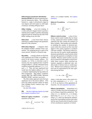 bidirectional transmission distribution           where s is a complex number. See Laplace
function (BTDF) the optical scattering func-      transform.
tion for transmissive optics. The scattering
function vs. angle is normalized to signal at     bilateral Z-transform        a Z-transform of
zero degrees and with respect to solid angle      the form
of detector, including obliquity factor.
                                                                      +∞
biﬁlar winding          a two-wire winding. It               Zx =          x[n]z−n .
is often utilized in stepper motors to permit a                     n=−∞
unipolar power supply to produce alternating
magnetic poles by energizing only half of the
biﬁlar winding at any one time.                   bilinear control systems       a class of non-
                                                  linear control system models that are linear
bifurcation       a term from Chaos Theory        in state, output and control variables treated
referring to a sudden change in the qualitative   separately but they contain the products of
behavior of the solutions.                        those variables. Such models arose naturally
                                                  in modeling the number of chemical pro-
bifurcation diagram        a diagram where        cesses where the controls are ﬂow rates that
the sampled variable is plotted versus a pa-      appear in the system equations as products
rameter. The sampling period is equal to the      with state variables. The bilinear control sys-
source period. Similar to a Poincare map.         tems may also be used to model population
                                                  dynamics perturbed by control actions which
big endian       a storage scheme in which the    enter growth equations as multipliers of state
most signiﬁcant unit of data or an address is     variables. Bilinear control systems can arise
stored at the lowest memory address. For          also in connection with adaptive control nom-
example, in a 32-bit, or four-byte word in        inally linear systems where uncertain pa-
memory, the most signiﬁcant byte would be         rameters regarded as additional state vari-
assigned address i, and the subsequent bytes      ables leads to bilinear terms in model equa-
would be assigned the addresses: i +1, i +2,      tions. Bilinear time-continuous control sys-
and i + 3. Thus, the least signiﬁcant byte        tems may be represented by the state equa-
would have the highest address of i + 3 in        tions having the form
a computer implementing the big endian ad-
dress assignment. “Big endian” computers                                      m
include IBM 360, MIPS R2000, Motorola                     x = Ax + Bu +
                                                          ˙                        Di ui x
M68000, SPARC, and their successors.                                         i=1
   The little endian approach stores the least    where x is the state vector, u the control vec-
signiﬁcant unit at the lowest address. (The       tor with components ui , i = 1, 2, . . . , m,
terms big endian and little endian are taken      A, B, Di are matrices of the appropriate di-
from Jonathan Swift’s satirical story, Gul-       mensions. See also population dynamics.
liver’s Travels.
   See also little endian.                        bilinear interpolation      interpolation of a
                                                  value in 2-D space from four surrounding val-
BIL     See basic lightning impulse level and     ues by ﬁtting a hyperbolic paraboloid. The
basic impulse insulation level.                   value at (x, y), denoted f (x, y) is interpo-
                                                  lated using f (x, y) = ax + by + cxy + d,
bilateral Laplace transform          a Laplace
                                                  where a, b, c and d are obtained by substitut-
transform of the form
                                                  ing the four surrounding locations and values
                                                  into the same formula and solving the system
         L{f } =         +∞f (t)e−st dt,          of four simultaneous equations so formed.
                    −∞



c   2000 by CRC Press LLC
 
