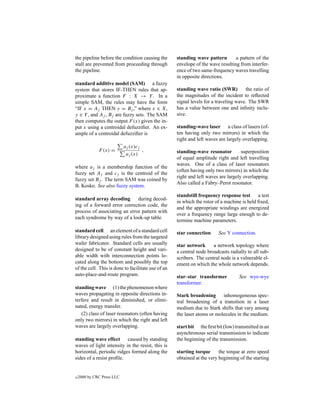 the pipeline before the condition causing the       standing wave pattern        a pattern of the
stall are prevented from proceeding through         envelope of the wave resulting from interfer-
the pipeline.                                       ence of two same-frequency waves travelling
                                                    in opposite directions.
standard additive model (SAM) a fuzzy
system that stores IF-THEN rules that ap-           standing wave ratio (SWR)         the ratio of
proximate a function F : X → Y . In a               the magnitudes of the incident to reﬂected
simple SAM, the rules may have the form             signal levels for a traveling wave. The SWR
“IF x = Aj THEN y = Bj ,” where x ∈ X,              has a value between one and inﬁnity inclu-
y ∈ Y , and Aj , Bj are fuzzy sets. The SAM         sive.
then computes the output F (x) given the in-
put x using a centroidal defuzziﬁer. An ex-         standing-wave laser a class of lasers (of-
ample of a centroidal defuzziﬁer is                 ten having only two mirrors) in which the
                                                    right and left waves are largely overlapping.
                            aj (x)cj
              F (x) =                ,              standing-wave resonator         superposition
                             aj (x)
                                                    of equal amplitude right and left travelling
                                                    waves. One of a class of laser resonators
where aj is a membership function of the
                                                    (often having only two mirrors) in which the
fuzzy set Aj and cj is the centroid of the
                                                    right and left waves are largely overlapping.
fuzzy set Bj . The term SAM was coined by
                                                    Also called a Fabry–Perot resonator.
B. Kosko. See also fuzzy system.
                                                    standstill frequency response test      a test
standard array decoding       during decod-
                                                    in which the rotor of a machine is held ﬁxed,
ing of a forward error correction code, the
                                                    and the appropriate windings are energized
process of associating an error pattern with
                                                    over a frequency range large enough to de-
each syndrome by way of a look-up table.
                                                    termine machine parameters.
standard cell an element of a standard cell         star connection     See Y connection.
library designed using rules from the targeted
wafer fabricator. Standard cells are usually        star network      a network topology where
designed to be of constant height and vari-         a central node broadcasts radially to all sub-
able width with interconnection points lo-          scribers. The central node is a vulnerable el-
cated along the bottom and possibly the top         ement on which the whole network depends.
of the cell. This is done to facilitate use of an
auto-place-and-route program.                       star–star transformer          See wye-wye
                                                    transformer.
standing wave (1) the phenomenon where
waves propagating in opposite directions in-        Stark broadening inhomogeneous spec-
terfere and result in diminished, or elimi-         tral broadening of a transition in a laser
nated, energy transfer.                             medium due to Stark shifts that vary among
   (2) class of laser resonators (often having      the laser atoms or molecules in the medium.
only two mirrors) in which the right and left
waves are largely overlapping.                      start bit the ﬁrst bit (low) transmitted in an
                                                    asynchronous serial transmission to indicate
standing wave effect caused by standing             the beginning of the transmission.
waves of light intensity in the resist, this is
horizontal, periodic ridges formed along the        starting torque      the torque at zero speed
sides of a resist proﬁle.                           obtained at the very beginning of the starting


c   2000 by CRC Press LLC
 