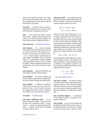 process of an electrical machine. The condi-       state space model a set of differential and
tion to obtain the rotation of the rotor is that   algebraic equations deﬁning the dynamic be-
the starting torque has to be greater than the     havior of systems. Its generic form for linear
load torque at zero speed.                         continuous-time systems is given by

starvation    a condition when a process is                  d
                                                                x(t) = Ax(t) + Bu(t)
indeﬁnitely denied access to a resource while                dt
other processes are granted such access.                        y(t) = Cx(t) + Du(t)

state     a set of data, the values of which       where u(t) is the system input signal, x(t) is
at any time t, together with the input to the      its internal or state space variable, and y(t) is
system at the time, determine uniquely the         its output. Matrices A, B, C, D of real con-
value of any network variable at the time t.       stants deﬁne the model. The internal variable
                                                   is often a vector of internal variables, while
state automaton        See ﬁnite state machine.    in the general multivariable case all the input
                                                   and output signals are also vectors of signals.
state diagram       (1) a form of diagram          Although not identically equivalent, the state
showing the conditions (states) that can exist     space model can be related to the transfer
in a logic system and what signals are re-         function (or transfer function matrix) model
quired to go from one state to another state.      by
   (2) a simple diagram representing the                    G(s) = C[sI − A]−1 B + D
input–output relationship and all possible         assuming that the initial conditions on all in-
states of a convolutional encoder together         ternal variables are zero. The Laplace vari-
with the possible transitions from one state       able is denoted by s. Similar equations, based
to another. Distance properties and error rate     on difference and algebraic equations, de-
performance can be derived from the state          ﬁne state space model for linear discrete-time
diagram.                                           (digital) dynamic systems.

state equations     equations formed by the                     xt+1 = Axt + But
state equation and the output equation.                           yt = Cxt + Dut

state feedback       the scheme whereby the           See also transfer function.
control signal is generated by feeding back
the state variables through the control gains.     state space variable the internal variable
                                                   (or state) in a state space model description of
state machine         a software or hardware       a dynamic process. These internal variables
structure that can be in one of a ﬁnite col-       effectively deﬁne the status or energy locked
lection of states. Used to control a process       up in the system at any given instant in time
by stepping from state to state as a function      and hence inﬂuence its behavior for future
of its inputs. See also ﬁnite state machine.       time.

state plane       See phase plane.                 state transition diagram      a component
                                                   of the essential model; it describes event-
state space conditional codec         an ap-       response behaviors.
proach where the number of codes is much
less than with conditional coding. The pre-        state variable one of a set of variables that
vious N − 1 pixels are used to determine the       completely determine the system’s status in
state sj . Then the j th variable word-length      the following sense: if all the state variables
is used to code the value.                         are known at some time t0 , then the values


c   2000 by CRC Press LLC
 
