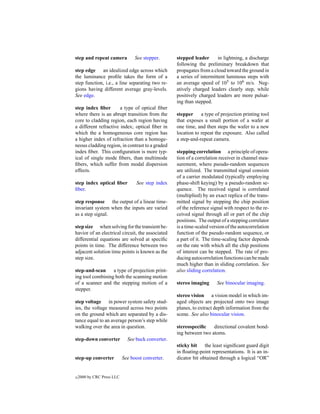 step and repeat camera            See stepper.      stepped leader       in lightning, a discharge
                                                    following the preliminary breakdown that
step edge an idealized edge across which            propagates from a cloud toward the ground in
the luminance proﬁle takes the form of a            a series of intermittent luminous steps with
step function, i.e., a line separating two re-      an average speed of 105 to 106 m/s. Neg-
gions having different average gray-levels.         atively charged leaders clearly step, while
See edge.                                           positively charged leaders are more pulsat-
                                                    ing than stepped.
step index ﬁber        a type of optical ﬁber
where there is an abrupt transition from the        stepper     a type of projection printing tool
core to cladding region, each region having         that exposes a small portion of a wafer at
a different refractive index; optical ﬁber in       one time, and then steps the wafer to a new
which the a homogeneous core region has             location to repeat the exposure. Also called
a higher index of refraction than a homoge-         a step-and-repeat camera.
neous cladding region, in contrast to a graded
index ﬁber. This conﬁguration is more typ-          stepping correlation a principle of opera-
ical of single mode ﬁbers, than multimode           tion of a correlation receiver in channel mea-
ﬁbers, which suffer from modal dispersion           surement, where pseudo-random sequences
effects.                                            are utilized. The transmitted signal consists
                                                    of a carrier modulated (typically employing
step index optical ﬁber           See step index    phase-shift keying) by a pseudo-random se-
ﬁber.                                               quence. The received signal is correlated
                                                    (multiplied) by an exact replica of the trans-
step response the output of a linear time-          mitted signal by stepping the chip position
invariant system when the inputs are varied         of the reference signal with respect to the re-
as a step signal.                                   ceived signal through all or part of the chip
                                                    positions. The output of a stepping correlator
step size when solving for the transient be-        is a time-scaled version of the autocorrelation
havior of an electrical circuit, the associated     function of the pseudo-random sequence, or
differential equations are solved at speciﬁc        a part of it. The time-scaling factor depends
points in time. The difference between two          on the rate with which all the chip positions
adjacent solution time points is known as the       of interest can be stepped. The rate of pro-
step size.                                          ducing autocorrelation functions can be made
                                                    much higher than in sliding correlation. See
step-and-scan     a type of projection print-       also sliding correlation.
ing tool combining both the scanning motion
of a scanner and the stepping motion of a           stereo imaging      See binocular imaging.
stepper.
                                                    stereo vision a vision model in which im-
step voltage in power system safety stud-           aged objects are projected onto two image
ies, the voltage measured across two points         planes, to extract depth information from the
on the ground which are separated by a dis-         scene. See also binocular vision.
tance equal to an average person’s step while
walking over the area in question.                  stereospeciﬁc    directional covalent bond-
                                                    ing between two atoms.
step-down converter           See buck converter.
                                                    sticky bit the least signiﬁcant guard digit
                                                    in ﬂoating-point representations. It is an in-
step-up converter           See boost converter.    dicator bit obtained through a logical “OR”


c   2000 by CRC Press LLC
 