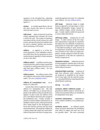 operation of the discarded bits, indicating         mitted through the joint itself. It is called the
whether at least one of the discarded bits was      joint stiffness. See also stiffness matrix.
equal to 1.
                                                    still image       stationary image or single
stiction     in variable-speed drives, the ini-     frame as opposed to moving image or video.
tial static friction that must be overcome          Includes photographic images, natural im-
when the load is at rest.                           ages, medical images, remote sensing im-
                                                    ages. Usually implies multilevel (grayscale
stiff system when an electrical circuit has         or color) rather than bilevel.
widely separated time constants, the circuit
is said to be stiff. The system of equations        still image coding      compression of a still
associated with the circuit is known as a stiff     image. A coder consists of the four steps:
system, and special numerical methods must          data representation (typically by transform,
be used to maintain stability and accuracy          decomposition into subbands or prediction),
when simulating a stiff system.                     quantization (in which data is approximated
                                                    or discarded according to some measure of
stiffness     as applied to a tie-line be-          its importance), clustering of nulls (in which
tween generators, a low-impedance connec-           runs or blocks of zero values are coded com-
tion which forces the two generators to run in      pactly), entropy coding (in which the statis-
synchronization regardless of load variations       tical properties of the data are exploited in
on one or the other.                                lossless compression).

                                                    stimulated emission        enhanced emission
stiffness control in stiffness control a gen-
                                                    of electromagnetic radiation due to the pres-
eralized joint force and/or torque is generated
                                                    ence of radiation at the same frequency; also
in response to small position error as to a con-
                                                    called induced emission.
stant task space stiffness matrix. See also
stiffness matrix.
                                                    stimulated light scattering       scattering of
                                                    light from refractive index variations that
stiffness matrix the stiffness matrix of the        are produced or ampliﬁed by the interac-
arm endpoint is the inverse of the compliance       tion of laser light with the material system,
matrix. See also compliance matrix.                 e.g., stimulated Brillouin scattering and stim-
                                                    ulated Raman scattering.
stiffness of a manipulator arm            an at-
tribute of a robot arm.                             stirrup     See saddle.
    Assume that a force is applied to the end-
effector of a manipulator arm. The end-             stochastic ARMA (ARMAX) model               a
effector will deﬂect by an amount that de-          generalized ARMA model in which the un-
pends on the stiffness of the arm and the force     certain environmental effects are included as
applied. In other words, the stiffness of the       an independent noise input.
arm’s end-effector determines the strength of
the manipulator arm. Usually, actuator it-          stochastic independence      independence
self has a limited stiffness determined by its      of two random variables or two random pro-
feedback control system, which generates the        cesses.
drive torque based on the discrepancy be-
tween the reference position and the actual         stochastic neuron      an artiﬁcial neuron
measured position. We model the stiffness by        whose activation determines the probability
a spring contact that relates the small defor-      with which its output will enter one of its
mation at the joint to the force or torque trans-   two possible states. The most commonly


c   2000 by CRC Press LLC
 