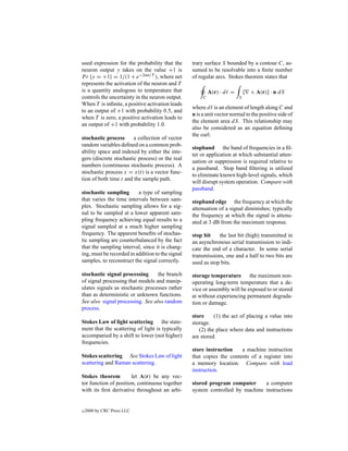 used expression for the probability that the      trary surface S bounded by a contour C, as-
neuron output y takes on the value +1 is          sumed to be resolvable into a ﬁnite number
P r {y = +1} = 1/(1 + e−2net/T ), where net       of regular arcs. Stokes theorem states that
represents the activation of the neuron and T
is a quantity analogous to temperature that                A(r) · d =       [ × A(r)] · n dS
controls the uncertainty in the neuron output.         C                S
When T is inﬁnite, a positive activation leads
                                                  where d is an element of length along C and
to an output of +1 with probability 0.5, and
                                                  n is a unit vector normal to the positive side of
when T is zero, a positive activation leads to
                                                  the element area dS. This relationship may
an output of +1 with probability 1.0.
                                                  also be considered as an equation deﬁning
                                                  the curl.
stochastic process      a collection of vector
random variables deﬁned on a common prob-
                                                  stopband the band of frequencies in a ﬁl-
ability space and indexed by either the inte-
                                                  ter or application at which substantial atten-
gers (discrete stochastic process) or the real
                                                  uation or suppression is required relative to
numbers (continuous stochastic process). A
                                                  a passband. Stop band ﬁltering is utilized
stochastic process x = x(t) is a vector func-
                                                  to eliminate known high-level signals, which
tion of both time t and the sample path.
                                                  will disrupt system operation. Compare with
                                                  passband.
stochastic sampling       a type of sampling
that varies the time intervals between sam-       stopband edge the frequency at which the
ples. Stochastic sampling allows for a sig-       attenuation of a signal diminishes; typically
nal to be sampled at a lower apparent sam-        the frequency at which the signal is attenu-
pling frequency achieving equal results to a      ated at 3 dB from the maximum response.
signal sampled at a much higher sampling
frequency. The apparent beneﬁts of stochas-       stop bit    the last bit (high) transmitted in
tic sampling are counterbalanced by the fact      an asynchronous serial transmission to indi-
that the sampling interval, since it is chang-    cate the end of a character. In some serial
ing, must be recorded in addition to the signal   transmissions, one and a half to two bits are
samples, to reconstruct the signal correctly.     used as stop bits.

stochastic signal processing      the branch      storage temperature the maximum non-
of signal processing that models and manip-       operating long-term temperature that a de-
ulates signals as stochastic processes rather     vice or assembly will be exposed to or stored
than as deterministic or unknown functions.       at without experiencing permanent degrada-
See also signal processing. See also random       tion or damage.
process.
                                                  store     (1) the act of placing a value into
Stokes Law of light scattering the state-         storage.
ment that the scattering of light is typically       (2) the place where data and instructions
accompanied by a shift to lower (not higher)      are stored.
frequencies.
                                                  store instruction    a machine instruction
Stokes scattering See Stokes Law of light         that copies the contents of a register into
scattering and Raman scattering.                  a memory location. Compare with load
                                                  instruction.
Stokes theorem         let A(r) be any vec-
tor function of position, continuous together     stored program computer      a computer
with its ﬁrst derivative throughout an arbi-      system controlled by machine instructions


c   2000 by CRC Press LLC
 