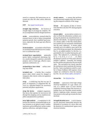 stored in a memory; the instructions are ex-        streak camera       a camera that performs
ecuted one after the other unless otherwise         one-dimensional imaging while also measur-
directed.                                           ing the temporal evolution of the image.

STP        See signal transfer point.               stream       the sequence of data or instruc-
                                                    tions that ﬂows into the CPU during program
straight edge detection      the location of        execution.
straight edges in an image by computer. Of-
ten accomplished with the Hough transform.
                                                    stream cipher an encryption system or ci-
strain semiconductors, strained either by           pher in which the information symbols com-
external forces or due to lattice mismatched        prising the plaintext are transformed into ci-
epitaxial growth, have modiﬁed band struc-          phertext individually. An important property
tures, especially the band gap and effective        of a stream cipher is that like-valued plain-
masses.                                             text symbols are not necessarily transformed
                                                    into the same ciphertext. A stream cipher
strain insulator an insulator which forms           normally acts in an additive sense and in the
an insulated tensile link between two conduc-       case of bits being encrypted, the information
tors in overhead line work.                         bits Xn are added modulo-2 to the bits, Zn ,
                                                    generated by the so-called running-key gen-
strained layer superlattices      epitaxially       erator. The ciphertext Yn is therefore given
grown lattice mismatched alternating lay-           by Yn = Xn ⊕ Zn , n = 1, 2, . . . , N, where
ers, usually designed to optimize a desirable       the plaintext consists of N bits and ⊕ denotes
property such as band gap, effective mass,          modulo-2 addition. Generally, the running
quantum conﬁnement, etc.                            key bits and the encryption key bits are not the
                                                    same. The encryption key merely speciﬁes
strained-layer laser diode        surface emit-     the mechanism used to generate the running-
ting laser diode.                                   key bits. Such a mechanism could be a num-
                                                    ber of linear feedback shift registers whose
stranded cost       a facility like a nuclear       outputs are combined to form the running-
power plant which cannot be charged to              key bits. See also block cipher, encryption.
ratepayers after electric utility de-regulation
takes place.                                        stream line     See direction line.

strap     a conducting ring that ties tips of
poles of magnetron or magnetron-like de-            streamer      a precursor of the high-voltage
vices in a speciﬁed fashion for microwave           electrical breakdown of a gas which con-
potential and phase equalization.                   sists of a linked series of local electron
                                                    avalanches forming a ﬁnger-like structure ex-
strap fed device        strapped magnetron-         tending from one electrode toward another.
like device that operates by microwaves fed         Before a lightning strike, streamers extend
through the strapping such as amplitron am-         from points on the earth up towards the thun-
pliﬁes and platinotron oscillators.                 dercloud.

stray light analysis a computation to de-           strength duration curve a curve express-
termine the intensity of unwanted light at var-     ing the functional relationship between the
ious locations in an optical system, combin-        threshold of excitation of a nerve ﬁber and
ing factors such as diffraction, surface scatter,   the duration of a unidirectional square-wave
spurious reﬂections, and optical design.            electrical stimulus.


c   2000 by CRC Press LLC
 