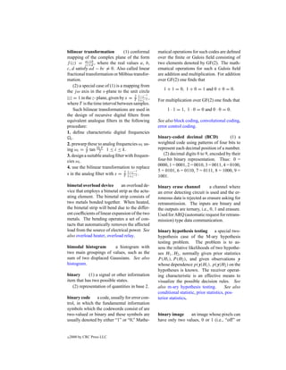 bilinear transformation            (1) conformal   matical operations for such codes are deﬁned
mapping of the complex plane of the form           over the ﬁnite or Galois ﬁeld consisting of
f (z) = az+b , where the real values a, b,
            cz+d                                   two elements denoted by GF(2). The math-
c, d satisfy ad − bc = 0. Also called linear       ematical operations for such a Galois ﬁeld
fractional transformation or M¨ bius transfor-
                                  o                are addition and multiplication. For addition
mation.                                            over GF(2) one ﬁnds that
    (2) a special case of (1) is a mapping from
                                                      1 + 1 = 0, 1 + 0 = 1 and 0 + 0 = 0.
the j ω axis in the s-plane to the unit circle
                                         2 1−z−1
|z| = 1 in the z- plane, given by x = T 1+z−1 ,    For multiplication over GF(2) one ﬁnds that
where T is the time interval between samples.
    Such bilinear transformations are used in           1 · 1 = 1, 1 · 0 = 0 and 0 · 0 = 0.
the design of recursive digital ﬁlters from
equivalent analogue ﬁlters in the following        See also block coding, convolutional coding,
procedure:                                         error control coding.
1. deﬁne characteristic digital frequencies
   i.                                              binary-coded decimal (BCD)              (1) a
2. prewarp these to analog frequencies ωi us-      weighted code using patterns of four bits to
ing ωi = T tan 2T 1 ≤ i ≤ k.
            2       i                              represent each decimal position of a number.
3. design a suitable analog ﬁlter with frequen-       (2) decimal digits 0 to 9, encoded by their
cies ωi .                                          four-bit binary representation. Thus: 0 =
4. use the bilinear transformation to replace      0000, 1 = 0001, 2 = 0010, 3 = 0011, 4 = 0100,
                                   2 1−z−1         5 = 0101, 6 = 0110, 7 = 0111, 8 = 1000, 9 =
s in the analog ﬁlter with s = T 1+z−1 .           1001.

bimetal overload device       an overload de-      binary erase channel           a channel where
vice that employs a bimetal strip as the actu-     an error detecting circuit is used and the er-
ating element. The bimetal strip consists of       roneous data is rejected as erasure asking for
two metals bonded together. When heated,           retransmission. The inputs are binary and
the bimetal strip will bend due to the differ-     the outputs are ternary, i.e., 0, 1 and erasure.
ent coefﬁcients of linear expansion of the two     Used for ARQ (automatic request for retrans-
metals. The bending operates a set of con-         mission) type data communication.
tacts that automatically removes the affected
load from the source of electrical power. See      binary hypothesis testing         a special two-
also overload heater, overload relay.              hypothesis case of the M-ary hypothesis
                                                   testing problem. The problem is to as-
bimodal histogram      a histogram with            sess the relative likelihoods of two hypothe-
two main groupings of values, such as the          ses H1 , H2 , normally given prior statistics
sum of two displaced Gaussians. See also           P (H1 ), P (H2 ), and given observations y
histogram.                                         whose dependence p(y|H1 ), p(y|H2 ) on the
                                                   hypotheses is known. The receiver operat-
binary      (1) a signal or other information      ing characteristic is an effective means to
item that has two possible states.                 visualize the possible decision rules. See
   (2) representation of quantities in base 2.     also m-ary hypothesis testing.          See also
                                                   conditional statistic, prior statistics, pos-
binary code     a code, usually for error con-     terior statistics.
trol, in which the fundamental information
symbols which the codewords consist of are
two-valued or binary and these symbols are         binary image    an image whose pixels can
usually denoted by either “1” or “0,” Mathe-       have only two values, 0 or 1 (i.e., “off” or


c   2000 by CRC Press LLC
 
