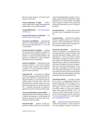 that the current saturates or becomes inde-         cameras and interpreted by computer. For ex-
pendent of drain bias.                              ample, a grid of parallel straight lines of light
                                                    projected on to a curved object will appear
strong localization of light        conﬁne-         from a separate viewpoint to be curved and
ment of light inside a highly inhomogeneous         will provide information on the 3-D shape of
medium due to very strong scattering.               the object.

strong SPR function         See strictly positive   structured matrix a matrix whose entries
real function.                                      are either zeros or independent free parame-
                                                    ters.
strong strictly positive real function       See
strictly positive real function.                    structured noise noise that is not random
                                                    but that is typically periodic, or contains el-
structural controllability a dynamically            ements of some unwanted signal. This cate-
where for a structured pair of matrices (A, B)      gory of noise includes clutter, crosstalk, eas-
there exists an admissible pair (A− , B − ) that    ily recognized spikes, and so on.
is controllable.

structural pattern recognition       methods        structured uncertainty          low-order pa-
for carrying out the recognition of pattern on      rameter perturbations or unmodeled varia-
the basis of a structured representation. For       tions represented by a family of models with
instance, in many interesting problems, the         uncertain parameters ranging within a pre-
patterns can effectively be given linguistic        speciﬁed set. In the case of linear systems
descriptions based on grammars.                     with models in frequency domain, an uncer-
                                                    tain system with structured uncertainties is
structure estimation determination of the           represented by a family of rational matrices
structure of objects, i.e., the 3-D coordinates     with given the highest order and a prespeci-
of surface points of objects, from sequences        ﬁed set for each uncertain parameter. In the
of images. It is a task sometimes closely re-       state space counterpart, an uncertain system
lated to motion estimation.                         with structured uncertainties is represented
                                                    by a family of matrices (in the state equations
structured cell     an element of a standard        of known dimensions depending on uncertain
cell library designed using rules from the tar-     parameters from the prespeciﬁed set).
geted wafer fabricator. Structured cells are
integral multiples of a unit cell with intercon-    structuring element        an image or shape
nection points on all four sides of the cell.       that is used in a morphological operator as
Structured cells normally interconnect sim-         a probe interacting with the image to be an-
ply by being placed next to another structured      alyzed, leading thus to a transformation of
cell. Unwanted connections are broken as            that image. It can be either a set of points
opposed to desired connections being made.          (a colorless shape), or a gray-level image (a
                                                    shape with a gray-level proﬁle on it). In
structured distribution systems (SDS) a             contrast with the natural image to be pro-
topology that advocates cabling saturation of       cessed, the structuring element is chosen by
a desired environment to accommodate all            the user and generally has a small support.
potential personnel movements and recon-            See morphological operator.
structions within that ofﬁce.
                                                    stub    a short section of transmission line,
structured light      patterns of light pro-        usually short-circuited or open-circuited at
jected onto objects which are to be viewed by       one end, designed to present a speciﬁc im-


c   2000 by CRC Press LLC
 